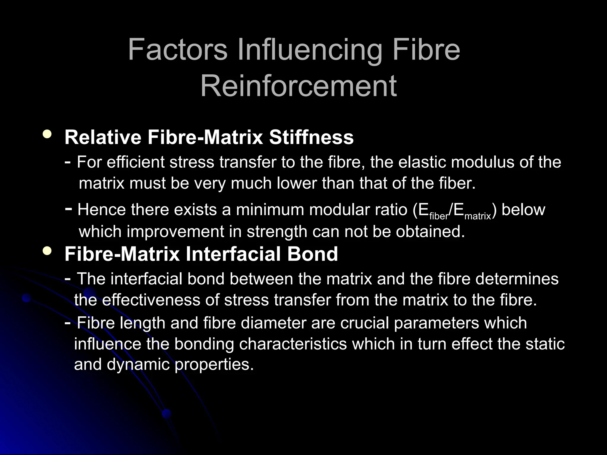 Factors Influencing Fibre
Factors Influencing Fibre
Reinforcement
Reinforcement
 Relative Fibre-Matrix Stiffness
Relative Fibre-Matrix Stiffness
-
- For efficient stress transfer to the fibre, the elastic modulus of the
For efficient stress transfer to the fibre, the elastic modulus of the
matrix must be very much lower than that of the fiber.
matrix must be very much lower than that of the fiber.
-
- Hence there exists a minimum modular ratio (E
Hence there exists a minimum modular ratio (Efiber
fiber/E
/Ematrix
matrix) below
) below
which improvement in strength can not be obtained.
which improvement in strength can not be obtained.
 Fibre-Matrix Interfacial Bond
Fibre-Matrix Interfacial Bond
-
- The interfacial bond between the matrix and the fibre determines
The interfacial bond between the matrix and the fibre determines
the effectiveness of stress transfer from the matrix to the fibre.
the effectiveness of stress transfer from the matrix to the fibre.
-
- Fibre length and fibre diameter are crucial parameters which
Fibre length and fibre diameter are crucial parameters which
influence the bonding characteristics which in turn effect the static
influence the bonding characteristics which in turn effect the static
and dynamic properties.
and dynamic properties.
 