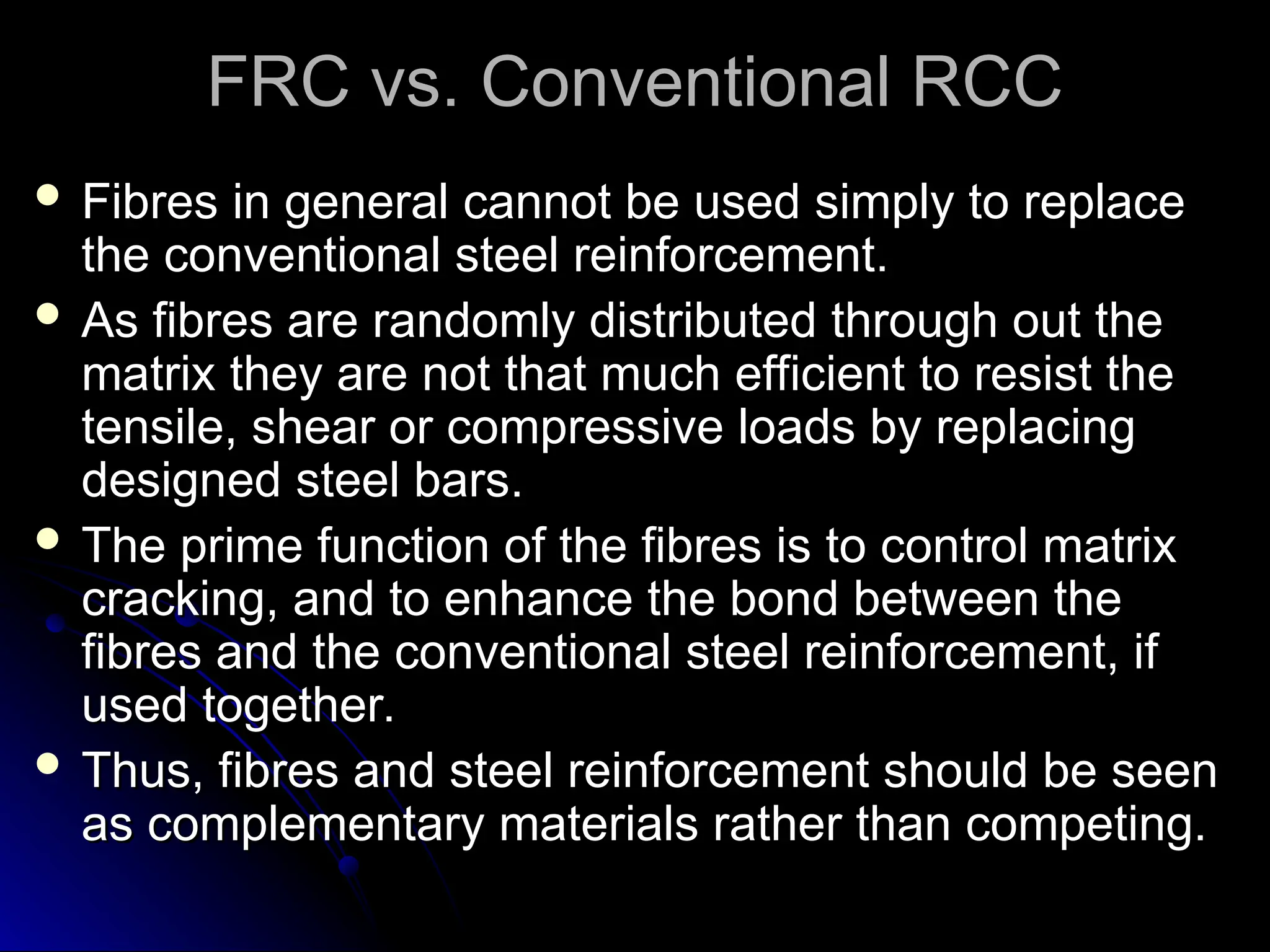FRC vs. Conventional RCC
FRC vs. Conventional RCC
 Fibres in general cannot be used simply to replace
Fibres in general cannot be used simply to replace
the conventional steel reinforcement.
the conventional steel reinforcement.
 As fibres are randomly distributed through out the
As fibres are randomly distributed through out the
matrix they are not that much efficient to resist the
matrix they are not that much efficient to resist the
tensile, shear or compressive loads by replacing
tensile, shear or compressive loads by replacing
designed steel bars.
designed steel bars.
 The prime function of the fibres is to control matrix
The prime function of the fibres is to control matrix
cracking, and to enhance the bond between the
cracking, and to enhance the bond between the
fibres and the conventional steel reinforcement, if
fibres and the conventional steel reinforcement, if
used together.
used together.
 Thus, fibres and steel reinforcement should be seen
Thus, fibres and steel reinforcement should be seen
as complementary materials rather than competing.
as complementary materials rather than competing.
 