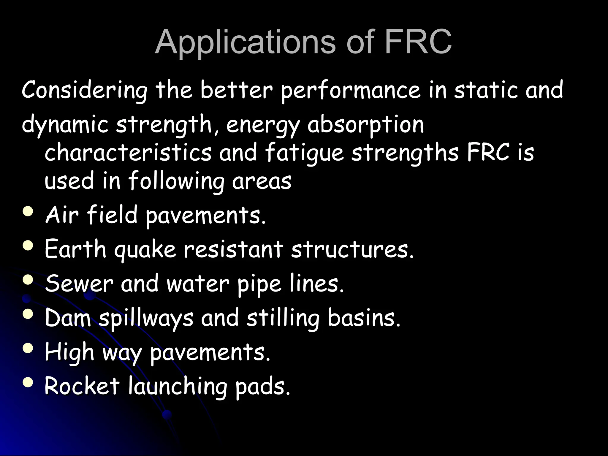 Applications of FRC
Applications of FRC
Considering the better performance in static and
Considering the better performance in static and
dynamic strength, energy absorption
dynamic strength, energy absorption
characteristics and fatigue strengths FRC is
characteristics and fatigue strengths FRC is
used in following areas
used in following areas
 Air field pavements.
Air field pavements.
 Earth quake resistant structures.
Earth quake resistant structures.
 Sewer and water pipe lines.
Sewer and water pipe lines.
 Dam spillways and stilling basins.
Dam spillways and stilling basins.
 High way pavements.
High way pavements.
 Rocket launching pads.
Rocket launching pads.
 