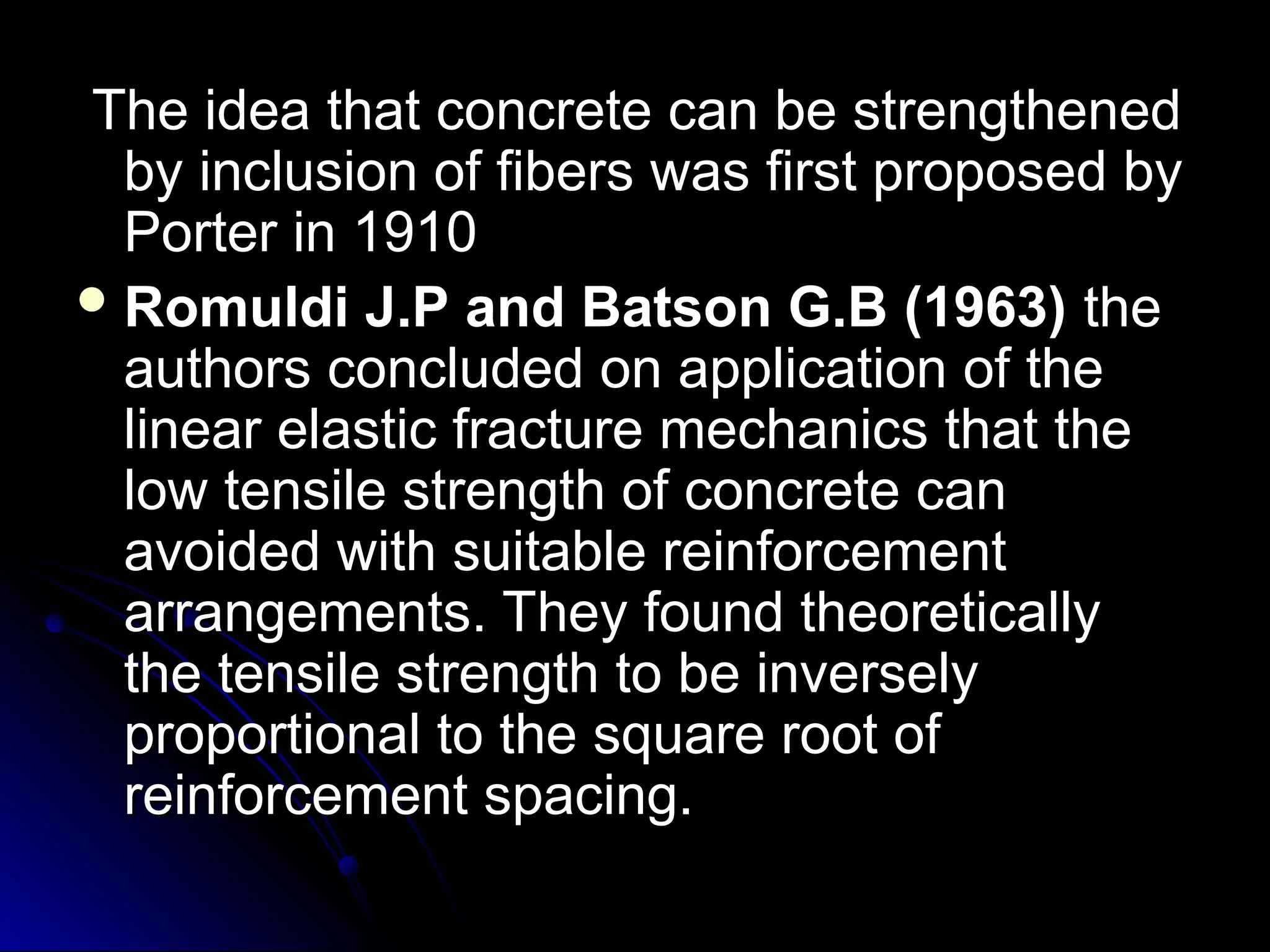 The idea that concrete can be strengthened
The idea that concrete can be strengthened
by inclusion of fibers was first proposed by
by inclusion of fibers was first proposed by
Porter in 1910
Porter in 1910
 Romuldi J.P and Batson G.B (1963)
Romuldi J.P and Batson G.B (1963) the
the
authors concluded on application of the
authors concluded on application of the
linear elastic fracture mechanics that the
linear elastic fracture mechanics that the
low tensile strength of concrete can
low tensile strength of concrete can
avoided with suitable reinforcement
avoided with suitable reinforcement
arrangements. They found theoretically
arrangements. They found theoretically
the tensile strength to be inversely
the tensile strength to be inversely
proportional to the square root of
proportional to the square root of
reinforcement spacing.
reinforcement spacing.
 