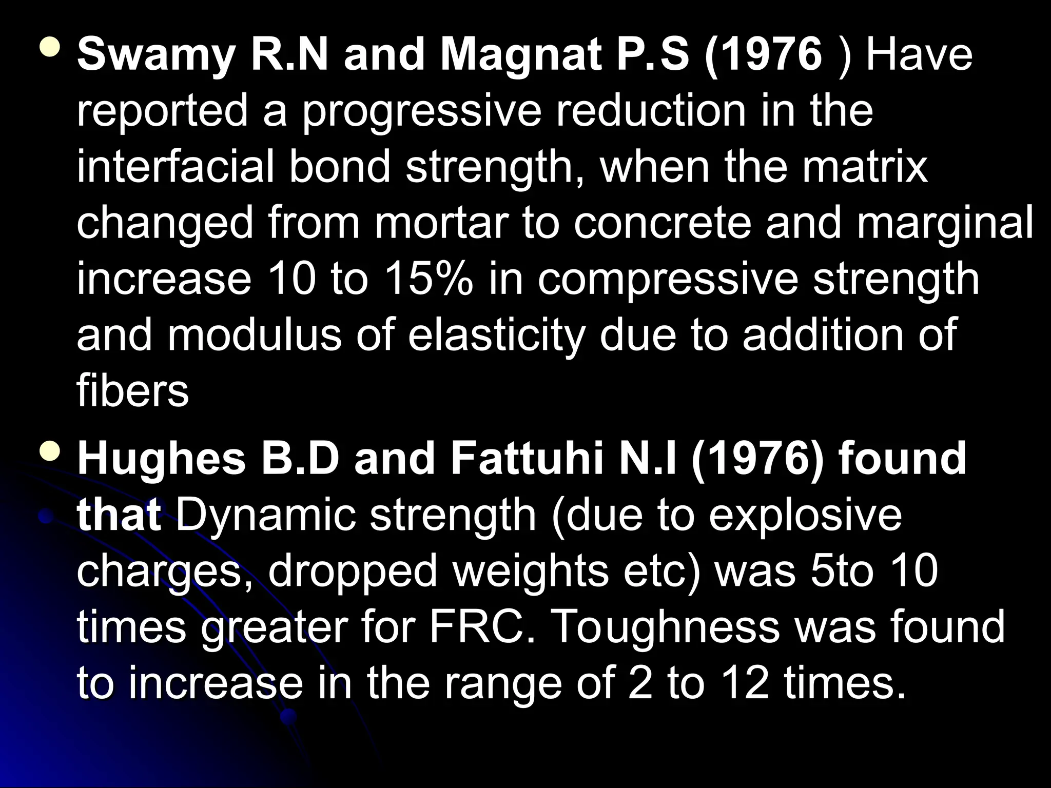  Swamy R.N and Magnat P.S (1976
Swamy R.N and Magnat P.S (1976 ) Have
) Have
reported a progressive reduction in the
reported a progressive reduction in the
interfacial bond strength, when the matrix
interfacial bond strength, when the matrix
changed from mortar to concrete and marginal
changed from mortar to concrete and marginal
increase 10 to 15% in compressive strength
increase 10 to 15% in compressive strength
and modulus of elasticity due to addition of
and modulus of elasticity due to addition of
fibers
fibers
 Hughes B.D and Fattuhi N.I (1976) found
Hughes B.D and Fattuhi N.I (1976) found
that
that Dynamic strength (due to explosive
Dynamic strength (due to explosive
charges, dropped weights etc) was 5to 10
charges, dropped weights etc) was 5to 10
times greater for FRC. Toughness was found
times greater for FRC. Toughness was found
to increase in the range of 2 to 12 times.
to increase in the range of 2 to 12 times.
 