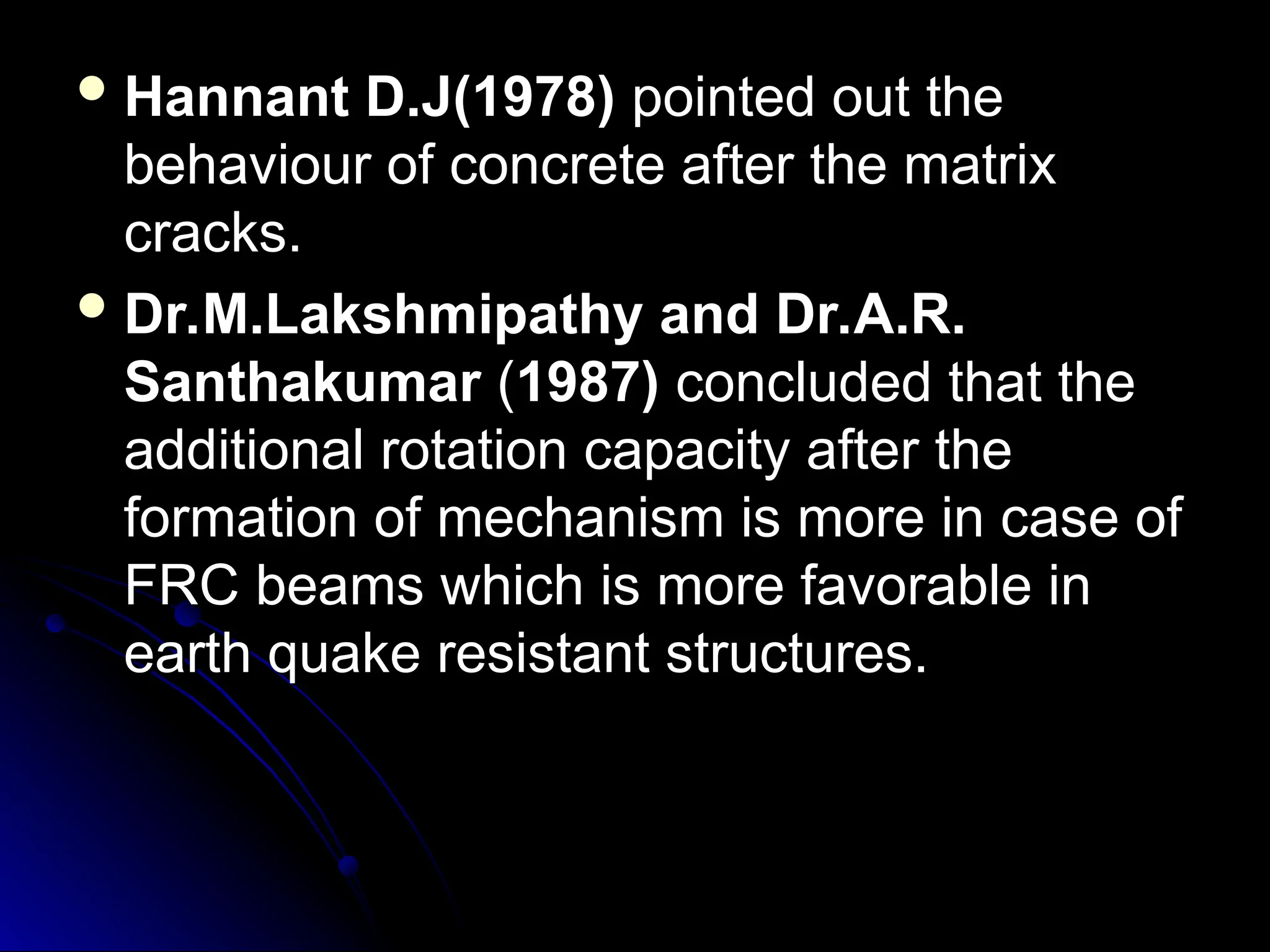  Hannant D.J(1978)
Hannant D.J(1978) pointed out the
pointed out the
behaviour of concrete after the matrix
behaviour of concrete after the matrix
cracks.
cracks.
 Dr.M.Lakshmipathy and Dr.A.R.
Dr.M.Lakshmipathy and Dr.A.R.
Santhakumar
Santhakumar (
(1987)
1987) concluded that the
concluded that the
additional rotation capacity after the
additional rotation capacity after the
formation of mechanism is more in case of
formation of mechanism is more in case of
FRC beams which is more favorable in
FRC beams which is more favorable in
earth quake resistant structures.
earth quake resistant structures.
 