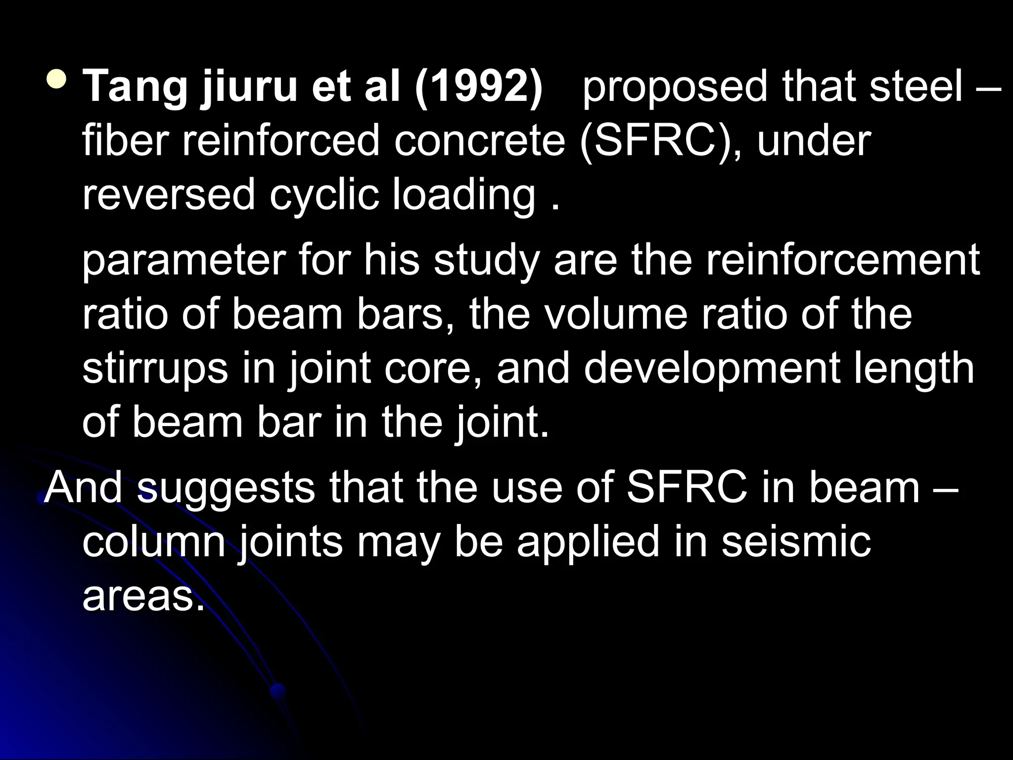  Tang jiuru et al (1992)
Tang jiuru et al (1992) proposed that steel –
proposed that steel –
fiber reinforced concrete (SFRC), under
fiber reinforced concrete (SFRC), under
reversed cyclic loading .
reversed cyclic loading .
parameter for his study are the reinforcement
parameter for his study are the reinforcement
ratio of beam bars, the volume ratio of the
ratio of beam bars, the volume ratio of the
stirrups in joint core, and development length
stirrups in joint core, and development length
of beam bar in the joint.
of beam bar in the joint.
And suggests that the use of SFRC in beam –
And suggests that the use of SFRC in beam –
column joints may be applied in seismic
column joints may be applied in seismic
areas.
areas.
 