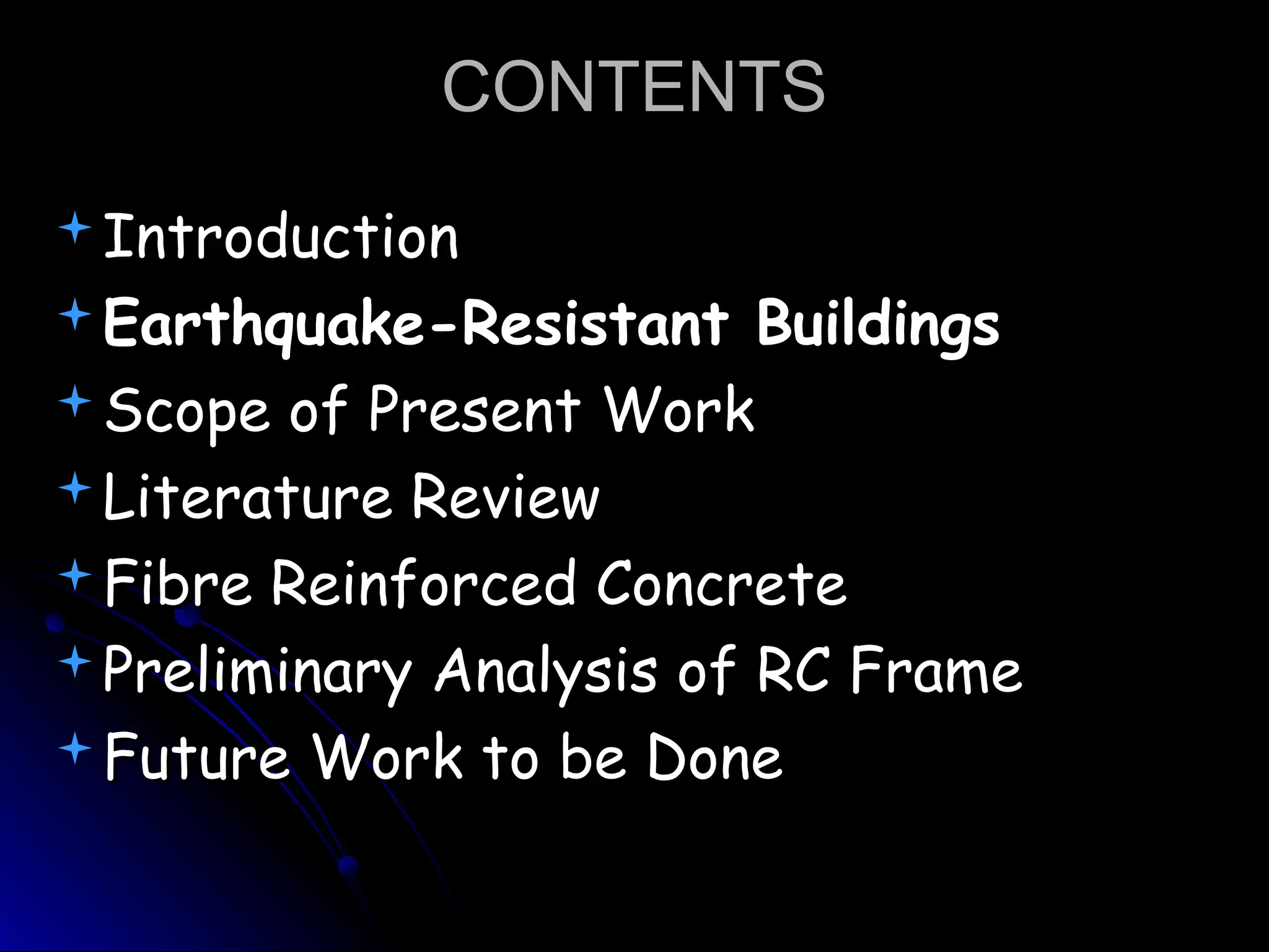 CONTENTS
CONTENTS
Introduction
Introduction
Earthquake-Resistant Buildings
Earthquake-Resistant Buildings
Scope of Present Work
Scope of Present Work
Literature Review
Literature Review
Fibre Reinforced Concrete
Fibre Reinforced Concrete
Preliminary Analysis of RC Frame
Preliminary Analysis of RC Frame
Future Work to be Done
Future Work to be Done
 