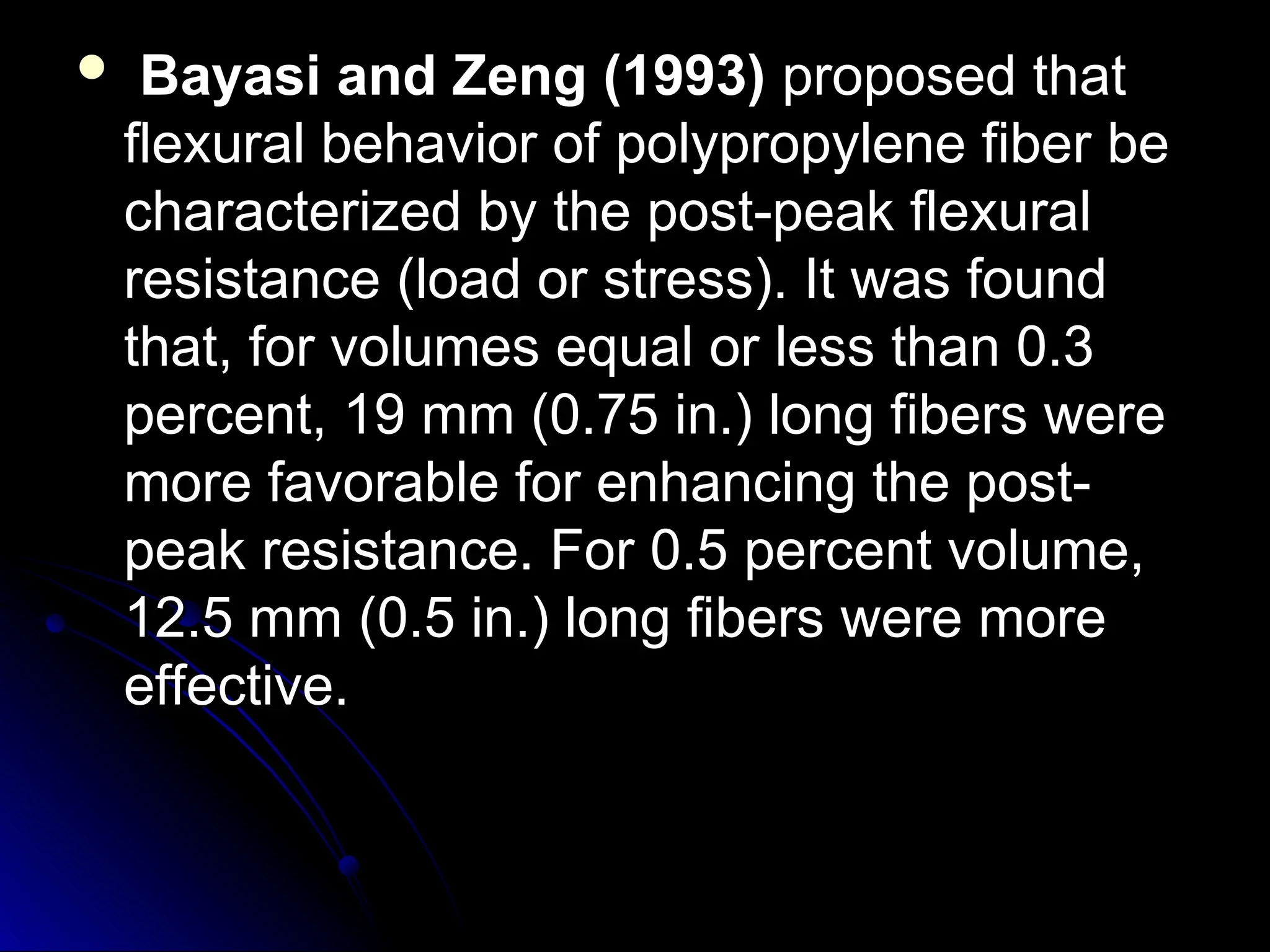  Bayasi and Zeng (1993)
Bayasi and Zeng (1993) proposed that
proposed that
flexural behavior of polypropylene fiber be
flexural behavior of polypropylene fiber be
characterized by the post-peak flexural
characterized by the post-peak flexural
resistance (load or stress). It was found
resistance (load or stress). It was found
that, for volumes equal or less than 0.3
that, for volumes equal or less than 0.3
percent, 19 mm (0.75 in.) long fibers were
percent, 19 mm (0.75 in.) long fibers were
more favorable for enhancing the post-
more favorable for enhancing the post-
peak resistance. For 0.5 percent volume,
peak resistance. For 0.5 percent volume,
12.5 mm (0.5 in.) long fibers were more
12.5 mm (0.5 in.) long fibers were more
effective.
effective.
 