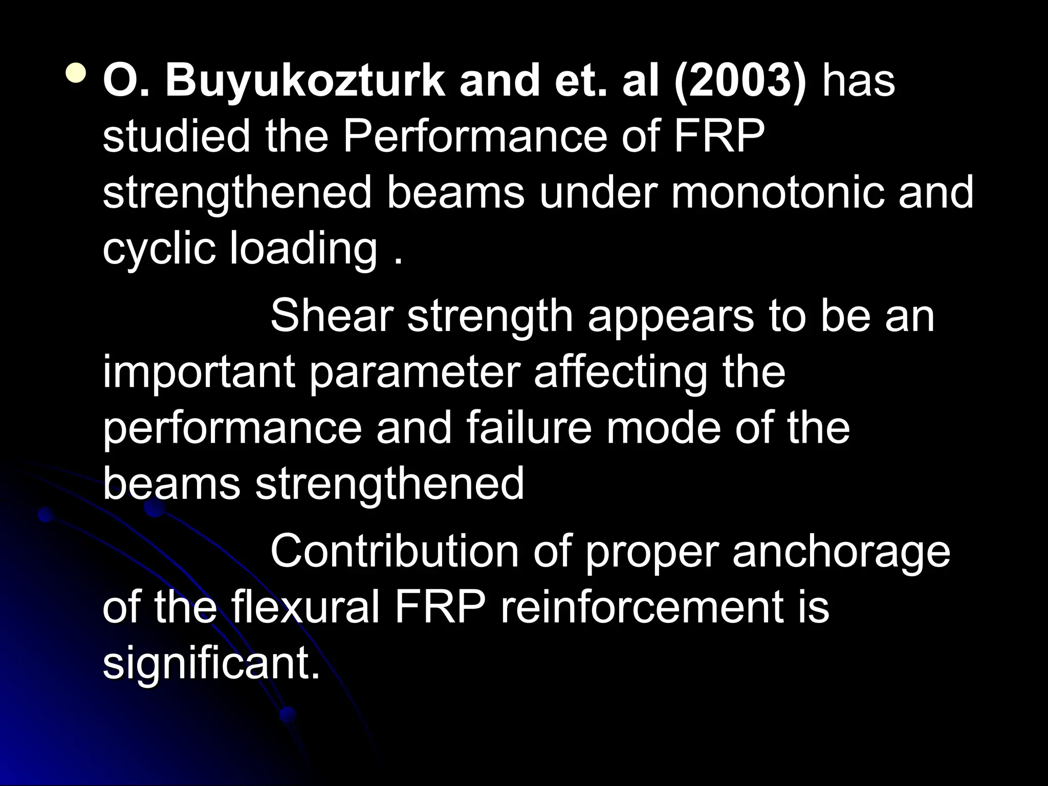  O. Buyukozturk and et. al (2003)
O. Buyukozturk and et. al (2003) has
has
studied the Performance of FRP
studied the Performance of FRP
strengthened beams under monotonic and
strengthened beams under monotonic and
cyclic loading .
cyclic loading .
Shear strength appears to be an
Shear strength appears to be an
important parameter affecting the
important parameter affecting the
performance and failure mode of the
performance and failure mode of the
beams strengthened
beams strengthened
Contribution of proper anchorage
Contribution of proper anchorage
of the flexural FRP reinforcement is
of the flexural FRP reinforcement is
significant.
significant.
 