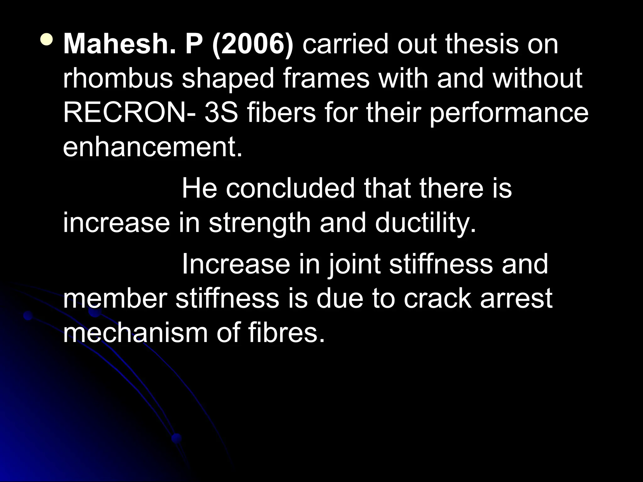  Mahesh. P (2006)
Mahesh. P (2006) carried out thesis on
carried out thesis on
rhombus shaped frames with and without
rhombus shaped frames with and without
RECRON- 3S fibers for their performance
RECRON- 3S fibers for their performance
enhancement.
enhancement.
He concluded that there is
He concluded that there is
increase in strength and ductility.
increase in strength and ductility.
Increase in joint stiffness and
Increase in joint stiffness and
member stiffness is due to crack arrest
member stiffness is due to crack arrest
mechanism of fibres.
mechanism of fibres.
 