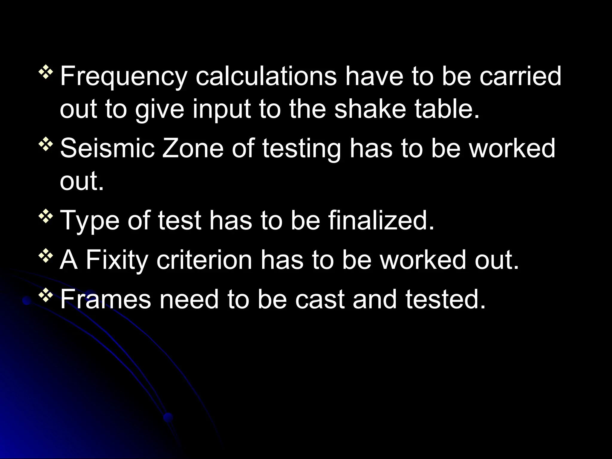  Frequency calculations have to be carried
Frequency calculations have to be carried
out to give input to the shake table.
out to give input to the shake table.
 Seismic Zone of testing has to be worked
Seismic Zone of testing has to be worked
out.
out.
 Type of test has to be finalized.
Type of test has to be finalized.
 A Fixity criterion has to be worked out.
A Fixity criterion has to be worked out.
 Frames need to be cast and tested.
Frames need to be cast and tested.
 