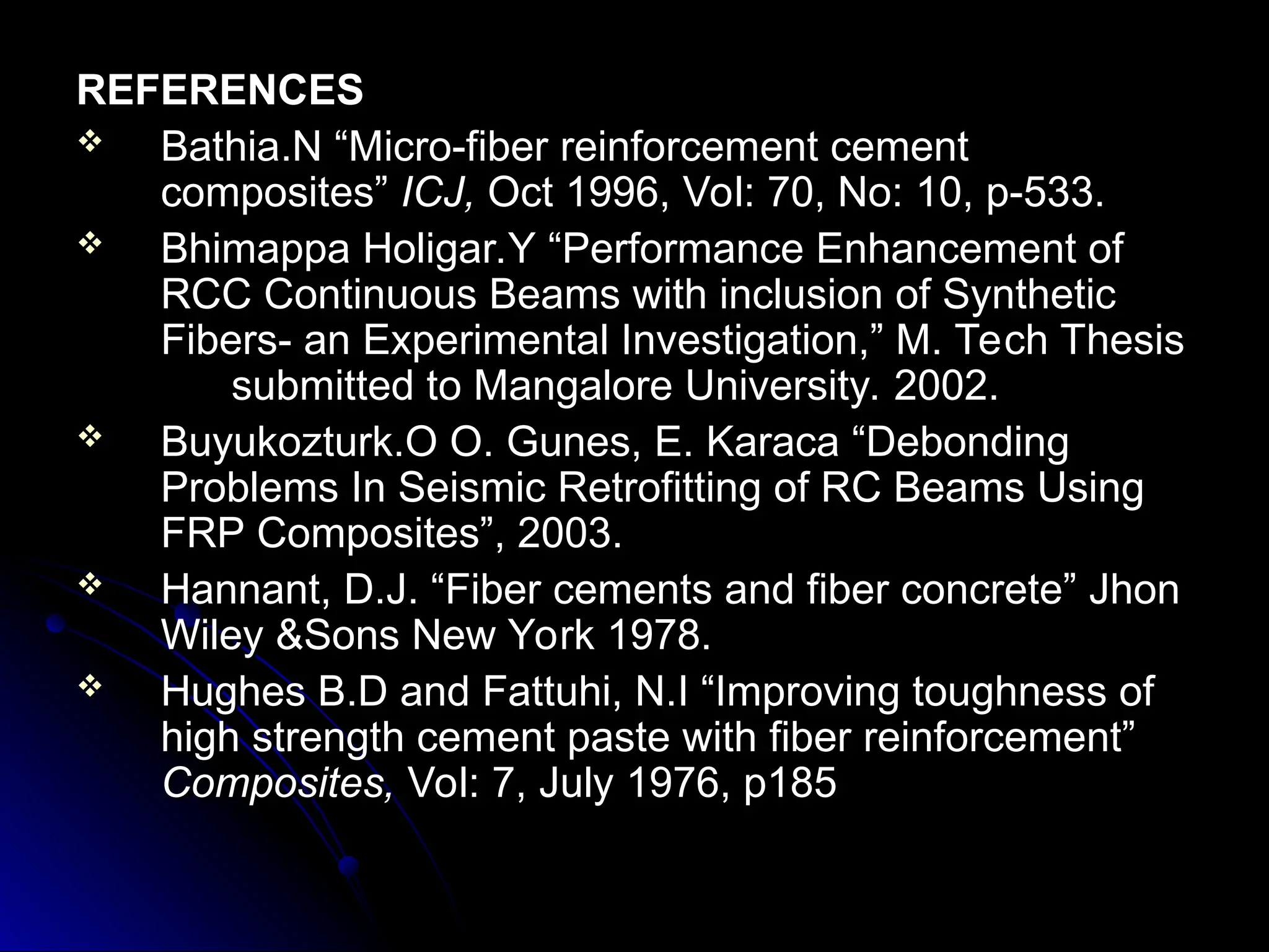 REFERENCES
REFERENCES
 Bathia.N “Micro-fiber reinforcement cement
Bathia.N “Micro-fiber reinforcement cement
composites”
composites” ICJ,
ICJ, Oct 1996, Vol: 70, No: 10, p-533.
Oct 1996, Vol: 70, No: 10, p-533.
 Bhimappa Holigar.Y “Performance Enhancement of
Bhimappa Holigar.Y “Performance Enhancement of
RCC Continuous Beams with inclusion of Synthetic
RCC Continuous Beams with inclusion of Synthetic
Fibers- an Experimental Investigation,” M. Tech Thesis
Fibers- an Experimental Investigation,” M. Tech Thesis
submitted to Mangalore University. 2002.
submitted to Mangalore University. 2002.
 Buyukozturk.O O. Gunes, E. Karaca “Debonding
Buyukozturk.O O. Gunes, E. Karaca “Debonding
Problems In Seismic Retrofitting of RC Beams Using
Problems In Seismic Retrofitting of RC Beams Using
FRP Composites”, 2003.
FRP Composites”, 2003.
 Hannant, D.J. “Fiber cements and fiber concrete” Jhon
Hannant, D.J. “Fiber cements and fiber concrete” Jhon
Wiley &Sons New York 1978.
Wiley &Sons New York 1978.
 Hughes B.D and Fattuhi, N.I “Improving toughness of
Hughes B.D and Fattuhi, N.I “Improving toughness of
high strength cement paste with fiber reinforcement”
high strength cement paste with fiber reinforcement”
Composites,
Composites, Vol: 7, July 1976, p185
Vol: 7, July 1976, p185
 