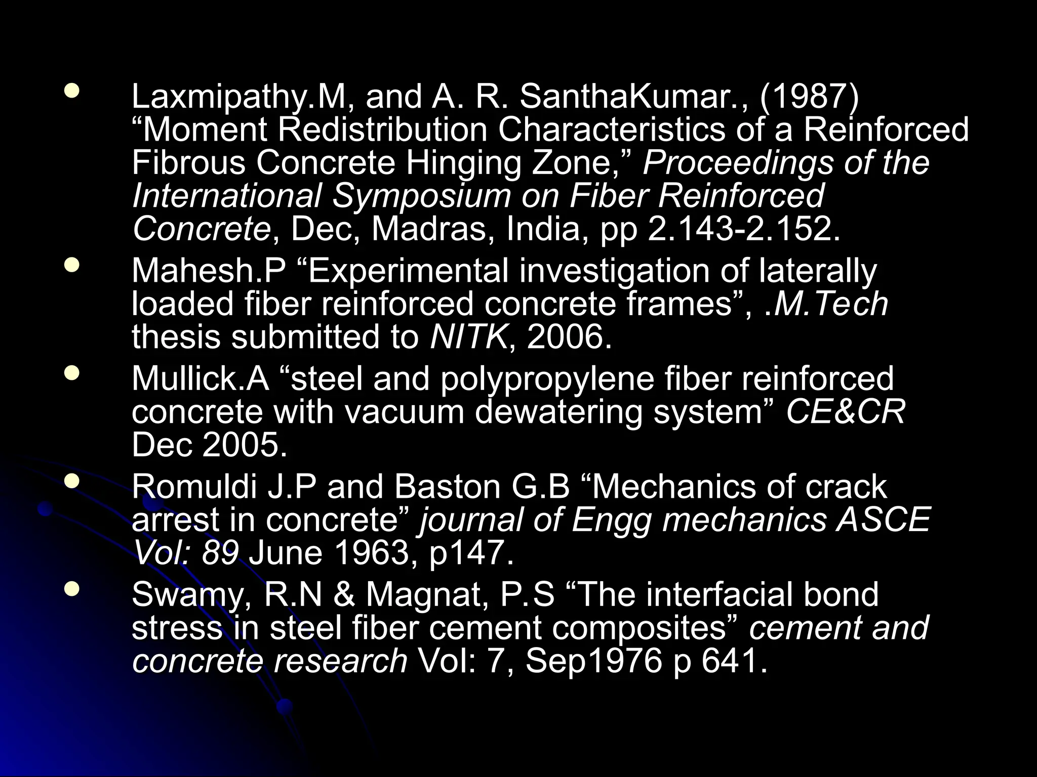  Laxmipathy.M, and A. R. SanthaKumar., (1987)
Laxmipathy.M, and A. R. SanthaKumar., (1987)
“Moment Redistribution Characteristics of a Reinforced
“Moment Redistribution Characteristics of a Reinforced
Fibrous Concrete Hinging Zone,”
Fibrous Concrete Hinging Zone,” Proceedings of the
Proceedings of the
International Symposium on Fiber Reinforced
International Symposium on Fiber Reinforced
Concrete
Concrete, Dec, Madras, India, pp 2.143-2.152.
, Dec, Madras, India, pp 2.143-2.152.
 Mahesh.P “Experimental investigation of laterally
Mahesh.P “Experimental investigation of laterally
loaded fiber reinforced concrete frames”, .
loaded fiber reinforced concrete frames”, .M.Tech
M.Tech
thesis submitted to
thesis submitted to NITK
NITK, 2006.
, 2006.
 Mullick.A “steel and polypropylene fiber reinforced
Mullick.A “steel and polypropylene fiber reinforced
concrete with vacuum dewatering system”
concrete with vacuum dewatering system” CE&CR
CE&CR
Dec 2005.
Dec 2005.
 Romuldi J.P and Baston G.B “Mechanics of crack
Romuldi J.P and Baston G.B “Mechanics of crack
arrest in concrete”
arrest in concrete” journal of Engg
journal of Engg mechanics ASCE
mechanics ASCE
Vol: 89
Vol: 89 June 1963, p147.
June 1963, p147.
 Swamy, R.N & Magnat, P.S “The interfacial bond
Swamy, R.N & Magnat, P.S “The interfacial bond
stress in steel fiber cement composites”
stress in steel fiber cement composites” cement and
cement and
concrete research
concrete research Vol: 7, Sep1976 p 641.
Vol: 7, Sep1976 p 641.
 