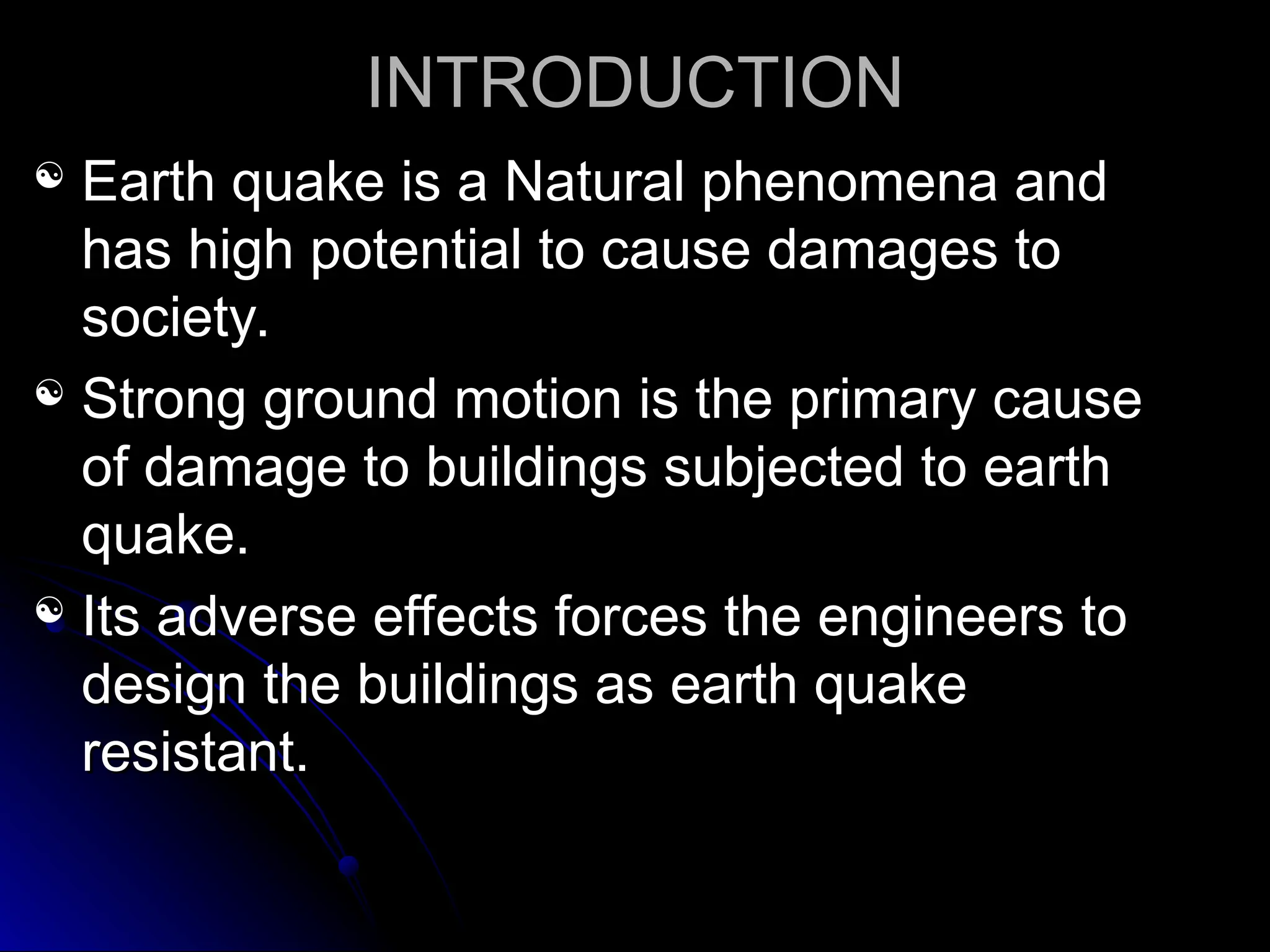 INTRODUCTION
INTRODUCTION
 Earth quake is a Natural phenomena and
Earth quake is a Natural phenomena and
has high potential to cause damages to
has high potential to cause damages to
society.
society.
 Strong ground motion is the primary cause
Strong ground motion is the primary cause
of damage to buildings subjected to earth
of damage to buildings subjected to earth
quake.
quake.
 Its adverse effects forces the engineers to
Its adverse effects forces the engineers to
design the buildings as earth quake
design the buildings as earth quake
resistant.
resistant.
 