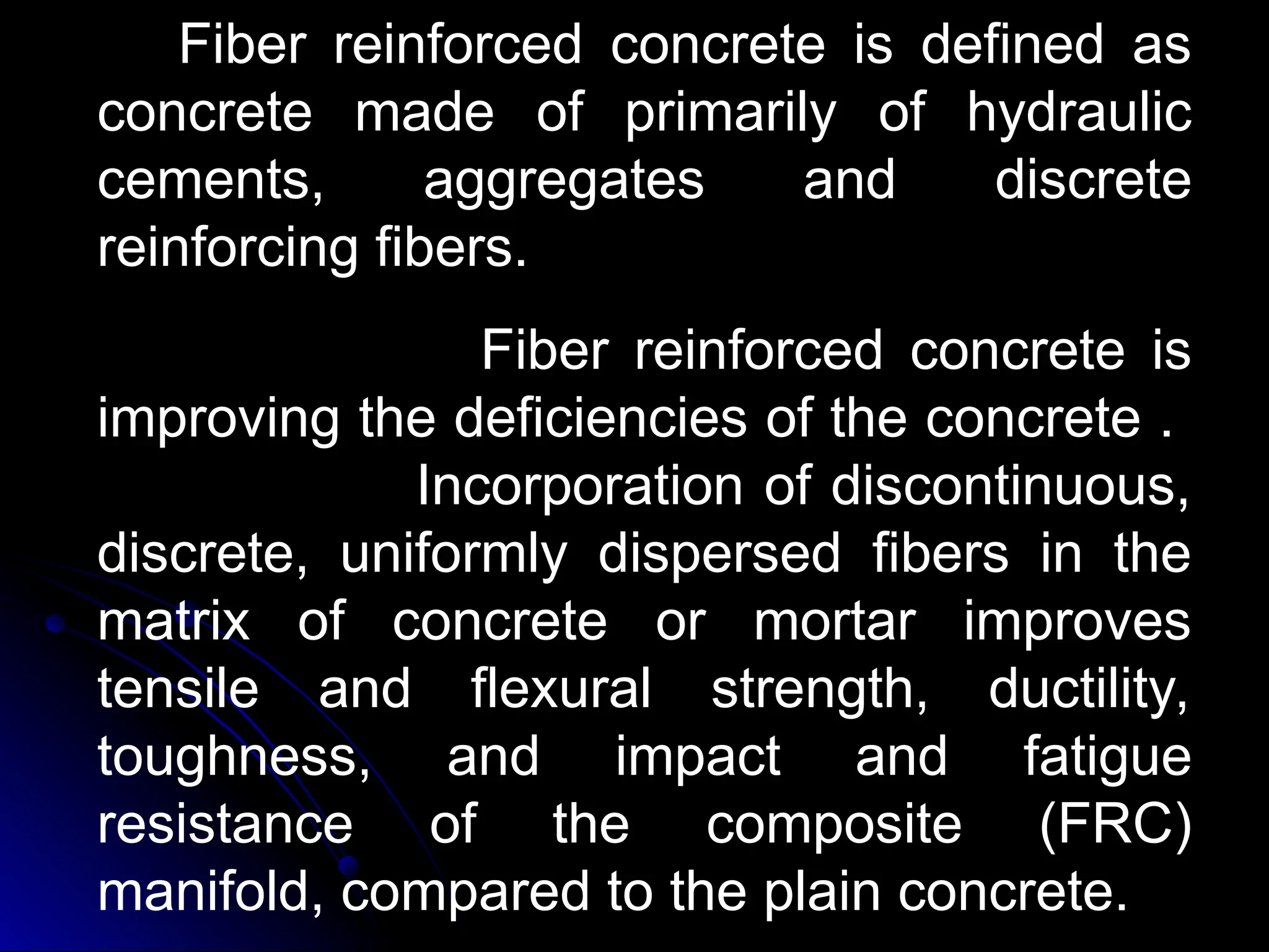 Fiber reinforced concrete is defined as
concrete made of primarily of hydraulic
cements, aggregates and discrete
reinforcing fibers.
Fiber reinforced concrete is
improving the deficiencies of the concrete .
Incorporation of discontinuous,
discrete, uniformly dispersed fibers in the
matrix of concrete or mortar improves
tensile and flexural strength, ductility,
toughness, and impact and fatigue
resistance of the composite (FRC)
manifold, compared to the plain concrete.
 