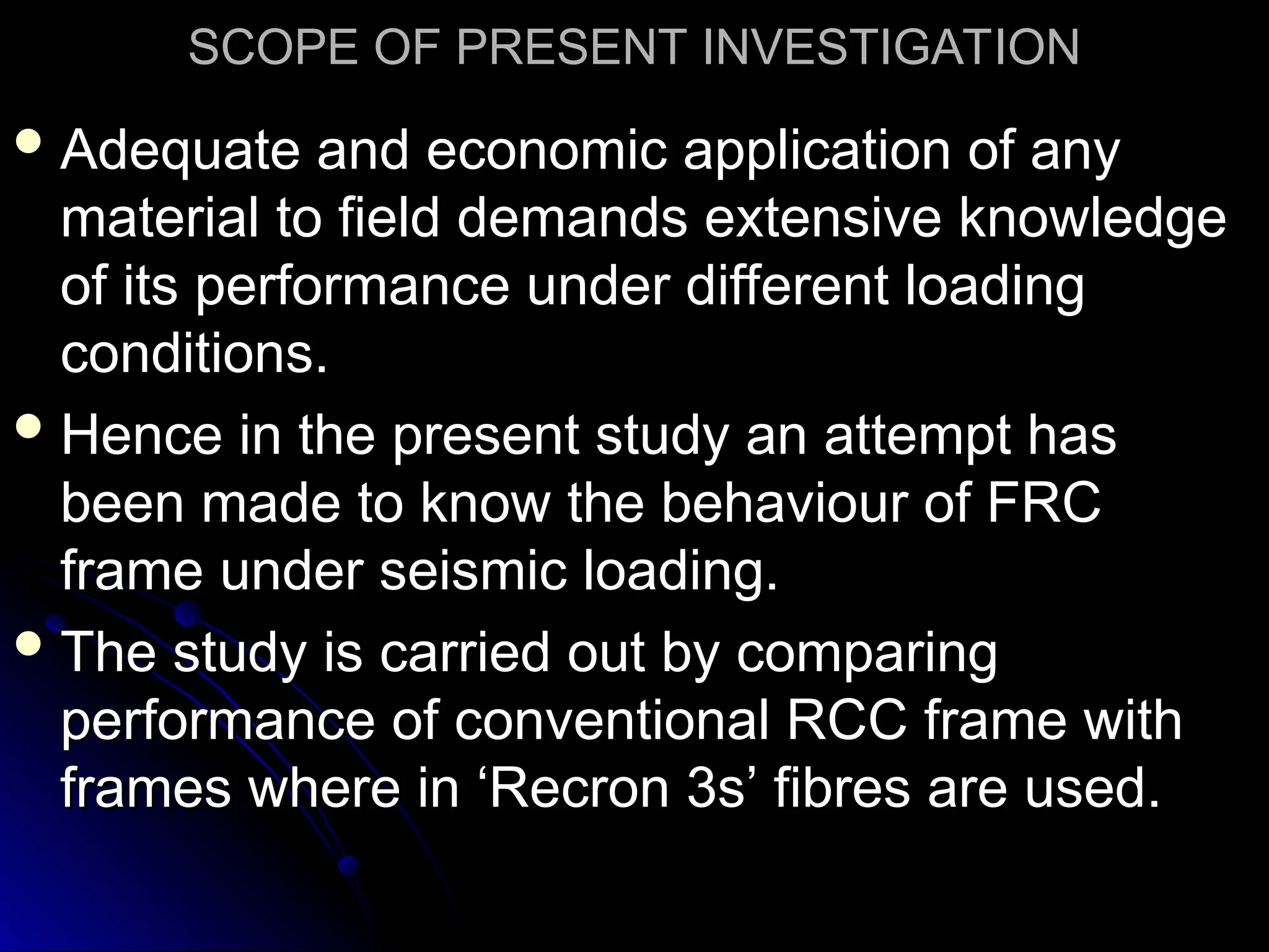 SCOPE OF PRESENT INVESTIGATION
SCOPE OF PRESENT INVESTIGATION
 Adequate and economic application of any
Adequate and economic application of any
material to field demands extensive knowledge
material to field demands extensive knowledge
of its performance under different loading
of its performance under different loading
conditions.
conditions.
 Hence in the present study an attempt has
Hence in the present study an attempt has
been made to know the behaviour of FRC
been made to know the behaviour of FRC
frame under seismic loading.
frame under seismic loading.
 The study is carried out by comparing
The study is carried out by comparing
performance of conventional RCC frame with
performance of conventional RCC frame with
frames where in ‘Recron 3s’ fibres are used.
frames where in ‘Recron 3s’ fibres are used.
 