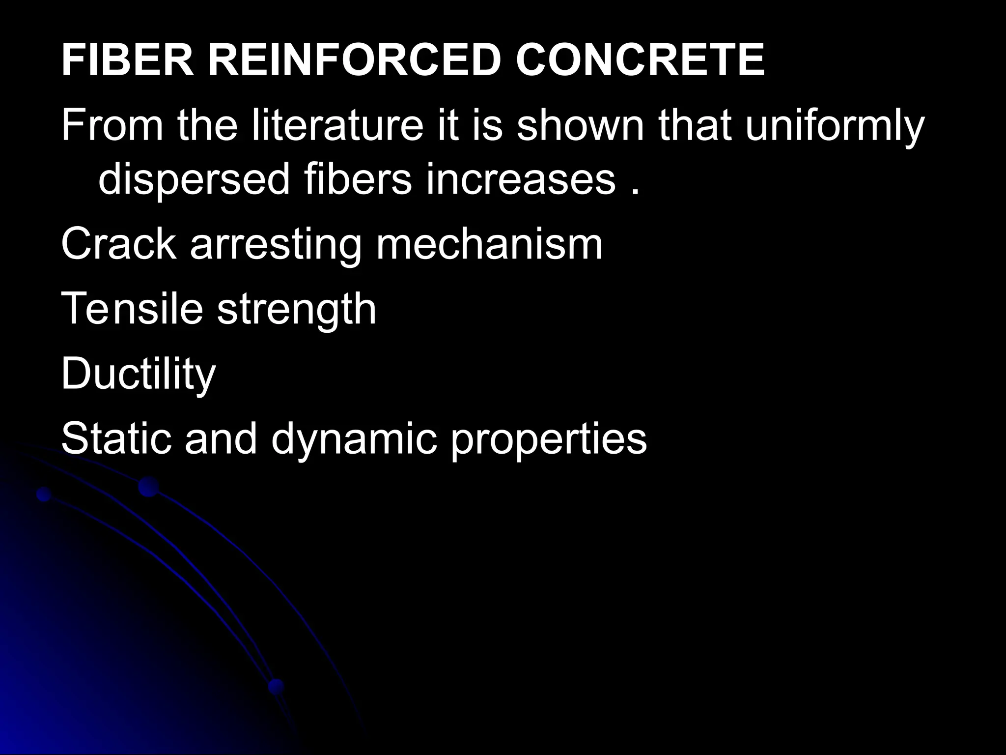 FIBER REINFORCED CONCRETE
FIBER REINFORCED CONCRETE
From the literature it is shown that uniformly
From the literature it is shown that uniformly
dispersed fibers increases .
dispersed fibers increases .
Crack arresting mechanism
Crack arresting mechanism
Tensile strength
Tensile strength
Ductility
Ductility
Static and dynamic properties
Static and dynamic properties
 