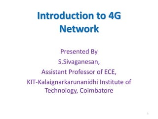 Introduction to 4G
Network
Presented By
S.Sivaganesan,
Assistant Professor of ECE,
KIT-Kalaignarkarunanidhi Institute of
Technology, Coimbatore
1
 