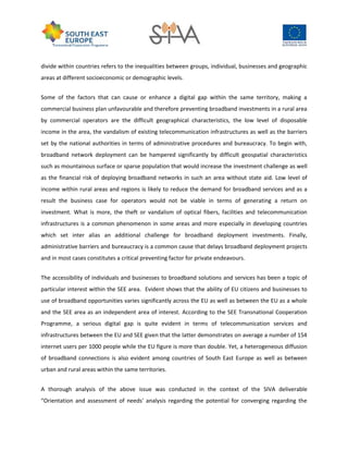 divide within countries refers to the inequalities between groups, individual, businesses and geographic
areas at different socioeconomic or demographic levels.
Some of the factors that can cause or enhance a digital gap within the same territory, making a
commercial business plan unfavourable and therefore preventing broadband investments in a rural area
by commercial operators are the difficult geographical characteristics, the low level of disposable
income in the area, the vandalism of existing telecommunication infrastructures as well as the barriers
set by the national authorities in terms of administrative procedures and bureaucracy. To begin with,
broadband network deployment can be hampered significantly by difficult geospatial characteristics
such as mountainous surface or sparse population that would increase the investment challenge as well
as the financial risk of deploying broadband networks in such an area without state aid. Low level of
income within rural areas and regions is likely to reduce the demand for broadband services and as a
result the business case for operators would not be viable in terms of generating a return on
investment. What is more, the theft or vandalism of optical fibers, facilities and telecommunication
infrastructures is a common phenomenon in some areas and more especially in developing countries
which set inter alias an additional challenge for broadband deployment investments. Finally,
administrative barriers and bureaucracy is a common cause that delays broadband deployment projects
and in most cases constitutes a critical preventing factor for private endeavours.
The accessibility of individuals and businesses to broadband solutions and services has been a topic of
particular interest within the SEE area. Evident shows that the ability of EU citizens and businesses to
use of broadband opportunities varies significantly across the EU as well as between the EU as a whole
and the SEE area as an independent area of interest. According to the SEE Transnational Cooperation
Programme, a serious digital gap is quite evident in terms of telecommunication services and
infrastructures between the EU and SEE given that the latter demonstrates on average a number of 154
internet users per 1000 people while the EU figure is more than double. Yet, a heterogeneous diffusion
of broadband connections is also evident among countries of South East Europe as well as between
urban and rural areas within the same territories.
A thorough analysis of the above issue was conducted in the context of the SIVA deliverable
“Orientation and assessment of needs' analysis regarding the potential for converging regarding the
 