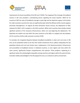 improvement of virtual accessibility of the SEE area” (O332). The mapping of the coverage of broadband
services in SEE area provided a contradicting picture regarding the actual situation. While for EU
countries of SEE the rates of broadband coverage is quite high and the disparities appear to be limited,
for under-accession countries the rates are significantly lower while the diffusion within country appears
extremely heterogeneous. As regards the Next Generation Access services, the deployment of fiber
networks for NGA is still in progress in the SIVA countries. While some countries have already created
significant portions of the necessary infrastructures, others are now beginning the deployment. The
disparities are evident not only within the same countries as the NGA is in progress but also between
the EU countries and the under-accession countries of SEE.
To conclude, the recognized disparity between broadband availability in urban and rural areas in SEE
area can be attributed mainly to the fact that market mechanisms fail to address adequately the low
population density and rural and remote areas. Inadequacies in the telecommunication infrastructure
and accessibility to broadband services in individual countries, or even regions and cities within the
same country, significantly hamper competitiveness and cohesion. These problems, explaining at a
significant extent the existing digital inequalities among countries and regions within the same territory,
have been widely acknowledged in the SEE programme area, at a national as well as at local level.
 