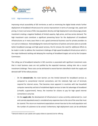 3.2.2 High investment costs
Improving virtual accessibility of SEE territories as well as minimising the digital divide entails further
deployment of broadband infrastructure for service improvement in terms of coverage rate, speed and
pricing. In most rural areas of SEE, low population density and high deployment costs discourage private
investment creating a negative feedback of limited capacity, high prices, and low service demand. The
high investment costs constitute a significant preventing factor for the deployment of broadband
infrastructures as in many cases there is not a good commercial business case for private providers to
run such an endeavour. Acknowledging the need and importance of policies and action plans to provide
better broadband coverage and high-speed services, the EU stresses the need for additional efforts to
be made in order to address the investment challenge of high-speed broadband infrastructure which is
the major bottleneck tackling and delaying the reaching of broadband targets set out by the European
Commission.
The rolling out of broadband networks in SEE countries is associated with significant investment costs
that in most business cases are not justified by the expected revenues, setting inter alia a crucial
investment challenge. These costs can be attributed to several barriers identified in both the supply and
demand side8
of the rollout process:
- On the demand-side, the main barriers are the limited demand for broadband services as
compared to conventional internet connections and the relatively high cost of terminals
required for internet access. That becomes more apparent in countries with low household
computer ownership and lack of established digital services to take full advantage of broadband
(e-health, e-government). Hence, the incentive for citizens to pay for high speed internet
connections is very low.
- On the supply side, the development of infrastructure in areas currently underserved (i.e. rural
and scarcely populated areas) is considered very expensive due to the size of the area that must
be covered. The return-on-investment expectations remain low due to the small population and
the number of customers to be served. Furthermore, high deployment costs can be attributed
8
Demand relates to user uptake and supply relates to operator/carrier offering.
 