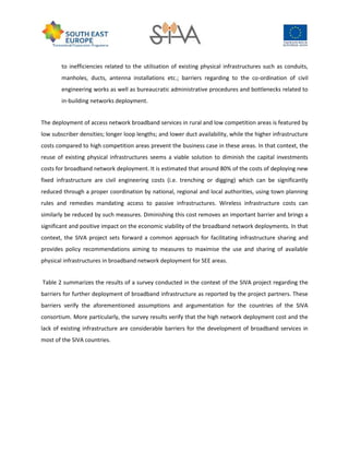 to inefficiencies related to the utilisation of existing physical infrastructures such as conduits,
manholes, ducts, antenna installations etc.; barriers regarding to the co-ordination of civil
engineering works as well as bureaucratic administrative procedures and bottlenecks related to
in-building networks deployment.
The deployment of access network broadband services in rural and low competition areas is featured by
low subscriber densities; longer loop lengths; and lower duct availability, while the higher infrastructure
costs compared to high competition areas prevent the business case in these areas. In that context, the
reuse of existing physical infrastructures seems a viable solution to diminish the capital investments
costs for broadband network deployment. It is estimated that around 80% of the costs of deploying new
fixed infrastructure are civil engineering costs (i.e. trenching or digging) which can be significantly
reduced through a proper coordination by national, regional and local authorities, using town planning
rules and remedies mandating access to passive infrastructures. Wireless infrastructure costs can
similarly be reduced by such measures. Diminishing this cost removes an important barrier and brings a
significant and positive impact on the economic viability of the broadband network deployments. In that
context, the SIVA project sets forward a common approach for facilitating infrastructure sharing and
provides policy recommendations aiming to measures to maximise the use and sharing of available
physical infrastructures in broadband network deployment for SEE areas.
Table 2 summarizes the results of a survey conducted in the context of the SIVA project regarding the
barriers for further deployment of broadband infrastructure as reported by the project partners. These
barriers verify the aforementioned assumptions and argumentation for the countries of the SIVA
consortium. More particularly, the survey results verify that the high network deployment cost and the
lack of existing infrastructure are considerable barriers for the development of broadband services in
most of the SIVA countries.
 