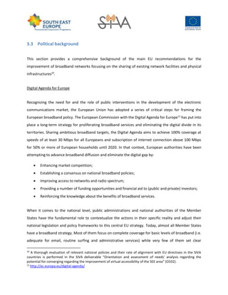 3.3 Political background
This section provides a comprehensive background of the main EU recommendations for the
improvement of broadband networks focusing on the sharing of existing network facilities and physical
infrastructures10
.
Digital Agenda for Europe
Recognizing the need for and the role of public interventions in the development of the electronic
communications market, the European Union has adopted a series of critical steps for framing the
European broadband policy. The European Commission with the Digital Agenda for Europe11
has put into
place a long-term strategy for proliferating broadband services and eliminating the digital divide in its
territories. Sharing ambitious broadband targets, the Digital Agenda aims to achieve 100% coverage at
speeds of at least 30 Mbps for all Europeans and subscription of internet connection above 100 Mbps
for 50% or more of European households until 2020. In that context, European authorities have been
attempting to advance broadband diffusion and eliminate the digital gap by:
 Enhancing market competition;
 Establishing a consensus on national broadband policies;
 Improving access to networks and radio spectrum;
 Providing a number of funding opportunities and financial aid to (public and private) investors;
 Reinforcing the knowledge about the benefits of broadband services.
When it comes to the national level, public administrations and national authorities of the Member
States have the fundamental role to contextualize the actions in their specific reality and adjust their
national legislation and policy frameworks to this central EU strategy. Today, almost all Member States
have a broadband strategy. Most of them focus on complete coverage for basic levels of broadband (i.e.
adequate for email, routine surfing and administrative services) while very few of them set clear
10
A thorough evaluation of relevant national policies and their rate of alignment with EU directives in the SIVA
countries is performed in the SIVA deliverable “Orientation and assessment of needs' analysis regarding the
potential for converging regarding the improvement of virtual accessibility of the SEE area” (O332).
11
http://ec.europa.eu/digital-agenda/
 