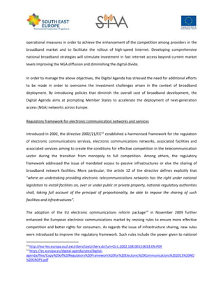 operational measures in order to achieve the enhancement of the competition among providers in the
broadband market and to facilitate the rollout of high-speed Internet. Developing comprehensive
national broadband strategies will stimulate investment in fast internet access beyond current market
levels improving the NGA diffusion and diminishing the digital divide.
In order to manage the above objectives, the Digital Agenda has stressed the need for additional efforts
to be made in order to overcome the investment challenges arisen in the context of broadband
deployment. By introducing policies that diminish the overall cost of broadband development, the
Digital Agenda aims at prompting Member States to accelerate the deployment of next-generation
access (NGA) networks across Europe.
Regulatory framework for electronic communication networks and services
Introduced in 2002, the directive 2002/21/EC12
established a harmonised framework for the regulation
of electronic communications services, electronic communications networks, associated facilities and
associated services aiming to create the conditions for effective competition in the telecommunication
sector during the transition from monopoly to full competition. Among others, the regulatory
framework addressed the issue of mandated access to passive infrastructures or else the sharing of
broadband network facilities. More particular, the article 12 of the directive defines explicitly that
“where an undertaking providing electronic telecommunications networks has the right under national
legislation to install facilities on, over or under public or private property, national regulatory authorities
shall, taking full account of the principal of proportionality, be able to impose the sharing of such
facilities and infrastructures”.
The adoption of the EU electronic communications reform package13
in November 2009 further
enhanced the European electronic communications market by revising rules to ensure more effective
competition and better rights for consumers. As regards the issue of infrastructure sharing, new rules
were introduced to improve the regulatory framework. Such rules include the power given to national
12
http://eur-lex.europa.eu/LexUriServ/LexUriServ.do?uri=OJ:L:2002:108:0033:0033:EN:PDF
13
https://ec.europa.eu/digital-agenda/sites/digital-
agenda/files/Copy%20of%20Regulatory%20Framework%20for%20Electonic%20Communications%202013%20NO
%20CROPS.pdf
 