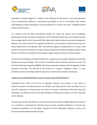 authorities to impose obligations in relation to the sharing of infrastructures in cases that duplication
may be economically inefficient or physically impracticable as well as the provision that requires
undertakings to provide information to national authorities as concerns the nature, availability and the
location of their facilities.
In a nutshell, much has been accomplished already: the market has become more competitive,
generating investment, innovation and growth in all 27 EU Member States. New communication services
have emerged and EU citizens now benefit from lower prices, better quality and increased transparency.
However, the common rules for the regulation of electronic communications networks and services are
being implemented in the Member States with different degrees of effectiveness. As a result, many
operators and citizens still perceive Europe as being a patchwork of different regulatory regimes. More
efforts are therefore still needed to move towards a single market for electronic communications.
The revised EU framework constitutes the basis for a supportive and consistent regulatory environment
targeting remaining challenges. They reinforce competition while enhancing incentives to invest. The
new body of European regulators (BEREC) will improve cooperation between national regulators and the
European Commission. This will lead to the creation of a common "regulatory culture", to more
consistency, and to a real single market for electronic communications networks and services.
Legislation for unbundling/wholesale access for copper-based and NGA networks
Unbundled access refers to the form of regulation whereas new entrants in the market of
telecommunications are offered access to the facilities and infrastructures of the incumbent so as to
avoid the duplication of infrastructures and waste of resources. Unbundling of the local loop (LLU)
specifically is an alternative way in which some the goals of infrastructure sharing – as a form of sharing-
can be achieved.
The local loop has been identified as an essential element in the context of Digital Agenda for Europe as
it is considered a prerequisite for allowing Europe to match its global competitors on Internet use.
Introducing competition on local copper networks will allow high-speed, fixed-price access to the
Internet to spread rapidly throughout Europe
 