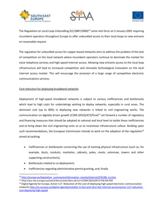 The Regulation on Local Loop Unbundling (EC/2887/2000)14
came into force on 2 January 2001 requiring
incumbent operators throughout Europe to offer unbundled access to their local loops to new entrants
on reasonable request.
The regulation for unbundled access for copper-based networks aims to address the problem of the lack
of competition on the local network where incumbent operators continue to dominate the market for
voice telephony services and high-speed Internet access. Allowing new entrants access to the local loop
infrastructure will lead to increased competition and stimulate technological innovation on the local
internet access market. This will encourage the provision of a large range of competitive electronic
communications services.
Cost reduction for deploying broadband networks
Deployment of high-speed broadband networks is subject to various inefficiencies and bottlenecks
which lead to high costs for undertakings wishing to deploy networks, especially in rural areas. The
dominant cost (up to 80%) in deploying new networks is linked to civil engineering works. The
communication on digitally driven growth (COM (2010)/472/final)15
set forward a number of regulatory
and financing measures that should be adopted at national and local level to tackle these inefficiencies
and to bring down the civil engineering costs so as to incentivise infrastructure rollout. Building upon
such recommendations, the European Commission intends to work on the adoption of the regulation16
aimed at tackling:
 Inefficiencies or bottlenecks concerning the use of existing physical infrastructure (such as, for
example, ducts, conduits, manholes, cabinets, poles, masts, antennae, towers and other
supporting constructions);
 Bottlenecks related to co-deployment;
 Inefficiencies regarding administrative permit granting, and, finally
14
http://europa.eu/legislation_summaries/information_society/internet/l24108j_en.htm
15
http://eur-lex.europa.eu/LexUriServ/LexUriServ.do?uri=COM:2010:0472:FIN:EN:PDF
16
Digital Agenda for Europe, Action 117: Reduction of the cost of deploying high speed electronic communication
networks http://ec.europa.eu/digital-agenda/en/pillar-iv-fast-and-ultra-fast-internet-access/action-117-reduction-
cost-deploying-high-speed
 