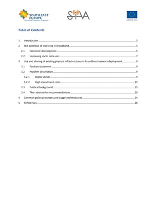 Table of Contents
1 Introduction ..........................................................................................................................................3
2 The potential of investing in broadband...............................................................................................5
2.1 Economic development ................................................................................................................5
2.2 Improving social cohesion.............................................................................................................7
3 Use and sharing of existing physical infrastructures in broadband network deployment...................9
3.1 Position statement........................................................................................................................9
3.2 Problem description......................................................................................................................9
3.2.1 Digital divide..........................................................................................................................9
3.2.2 High investment costs.........................................................................................................12
3.3 Political background....................................................................................................................15
3.4 The rationale for recommendations...........................................................................................20
4 Common policy processes and suggested measures..........................................................................24
5 References ..........................................................................................................................................28
 