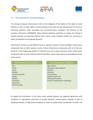3.4 The rationale for recommendations
The sharing of physical infrastructures refers to the obligation of the holders of the rights to install
facilities on, over, or under public or private property and to open up such infrastructures for access to
interested operators under reasonable and non-discriminatory conditions. The Directive of the
European Commission 140/2009/CE allows national regulatory authorities to impose the sharing of
network elements and associated facilities such as ducts, masts, manholes conduits etc. and ensure a
better coordination of civil engineering works.
Infrastructure sharing can take different forms as operators choose to share broadband infrastructure
components that are either passive or active. Passive infrastructure components refer to all the non-
electrical or civil engineering element of infrastructures such as pipes and ducts. Active infrastructure
components refer to all the electrical elements like fibres, access node switches and broadband remote
access servers.
As regards the coordination of civil works, every network operator can negotiate agreements with
companies or organisations authorised to provide electronic communications networks in view of
deploying elements of high-speed broadband. In order to enable better coordination of works, any
Passive infrastructure components
•Site
•Masts
•Ducts
•Shelters
•Technical premises
•Cables
•Splitters
•Easements
•Generators
•Electrical supply
Active infrastructure components
•Base stations
•Microwave radio equipment
•Switches
•Antennas
•Transreceivers
•Optical network unit
•Management systems
•Coarse or dende division multiplexing
 