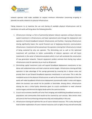network operator shall make available on request minimum information concerning on-going or
planned civil works related to its physical infrastructure.
Taking measures to a) maximise the use and sharing of available physical infrastructures and b)
coordinate civil works will bring about the following benefits:
1. Infrastructure sharing is a form of partnership between telecom operators aiming to decrease
capital investment in infrastructures and lower operational costs through the deployment and
operation of shared broadband network infrastructures and facilities. Improving infrastructure
sharing significantly lowers the overall financial cost of deploying electronic communication
infrastructure. Investment will be spread over the operators sharing their infrastructures instead
of being sustained by only one operator. The diminishing cost as well as the optimised
investment will contribute to better sustainability of telecom operators and will boost
investments in the sector of telecommunications which in turn will accelerate the construction
of new generation networks. Telecom equipment vendors estimate that sharing may reduce
infrastructure costs for operators by as much as 40 percent.
2. Diminishing capital investment costs will expand broadband deployment investments to less
dense and undeserved areas and meet universal service targets. Infrastructure sharing will help
operators to take advantage of the savings generated by investing less in denser areas and
prompt them to put forward broadband expansion investments in rural areas. This is why the
mandated access to the physical infrastructures as well as the enhanced coordination of the civil
works will make broadband infrastructure deployment economically viable in areas and regions
where the business case would not be possible or favourable. Among others, infrastructure
sharing has also a critical policy dimension given its crucial contribution to meet universal
service targets and diminish the digital divide within the same territories.
3. Crucial socio-economic benefits will arise from bringing and establishing broadband services to
populations and communities that would not be covered by such services. New service areas
will come to the front enhancing entrepreneurship and employability in the area.
4. Infrastructure sharing will optimise the use of scarce national resources. This is why sharing will
lead to better exploitation of scarce national resources such as rights of way and will eventually
 