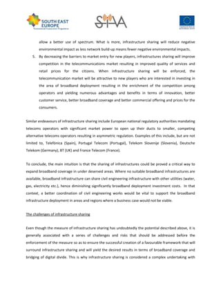 allow a better use of spectrum. What is more, infrastructure sharing will reduce negative
environmental impact as less network build-up means fewer negative environmental impacts.
5. By decreasing the barriers to market entry for new players, infrastructures sharing will improve
competition in the telecommunications market resulting in improved quality of services and
retail prices for the citizens. When infrastructure sharing will be enforced, the
telecommunication market will be attractive to new players who are interested in investing in
the area of broadband deployment resulting in the enrichment of the competition among
operators and yielding numerous advantages and benefits in terms of innovation, better
customer service, better broadband coverage and better commercial offering and prices for the
consumers.
Similar endeavours of infrastructure sharing include European national regulatory authorities mandating
telecoms operators with significant market power to open up their ducts to smaller, competing
alternative telecoms operators resulting in asymmetric regulation. Examples of this include, but are not
limited to, Telefónica (Spain), Portugal Telecom (Portugal), Telekom Slovenije (Slovenia), Deutsche
Telekom (Germany), BT (UK) and France Telecom (France).
To conclude, the main intuition is that the sharing of infrastructures could be proved a critical way to
expand broadband coverage in under deserved areas. Where no suitable broadband infrastructures are
available, broadband infrastructure can share civil engineering infrastructure with other utilities (water,
gas, electricity etc.), hence diminishing significantly broadband deployment investment costs. In that
context, a better coordination of civil engineering works would be vital to support the broadband
infrastructure deployment in areas and regions where a business case would not be viable.
The challenges of infrastructure sharing
Even though the measure of infrastructure sharing has undoubtedly the potential described above, it is
generally associated with a series of challenges and risks that should be addressed before the
enforcement of the measure so as to ensure the successful creation of a favourable framework that will
surround infrastructure sharing and will yield the desired results in terms of broadband coverage and
bridging of digital divide. This is why infrastructure sharing is considered a complex undertaking with
 