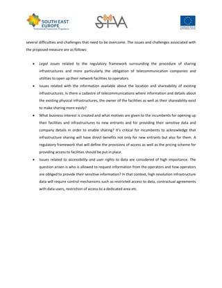 several difficulties and challenges that need to be overcome. The issues and challenges associated with
the proposed measure are as follows:
 Legal issues related to the regulatory framework surrounding the procedure of sharing
infrastructures and more particularly the obligation of telecommunication companies and
utilities to open up their network facilities to operators.
 Issues related with the information available about the location and shareability of existing
infrastructures. Is there a cadastre of telecommunications where information and details about
the existing physical infrastructures, the owner of the facilities as well as their shareability exist
to make sharing more easily?
 What business interest is created and what motives are given to the incumbents for opening up
their facilities and infrastructures to new entrants and for providing their sensitive data and
company details in order to enable sharing? It’s critical for incumbents to acknowledge that
infrastructure sharing will have direct benefits not only for new entrants but also for them. A
regulatory framework that will define the provisions of access as well as the pricing scheme for
providing access to facilities should be put in place.
 Issues related to accessibility and user rights to data are considered of high importance. The
question arisen is who is allowed to request information from the operators and how operators
are obliged to provide their sensitive information? In that context, high resolution infrastructure
data will require control mechanisms such as restricted access to data, contractual agreements
with data users, restriction of access to a dedicated area etc.
 