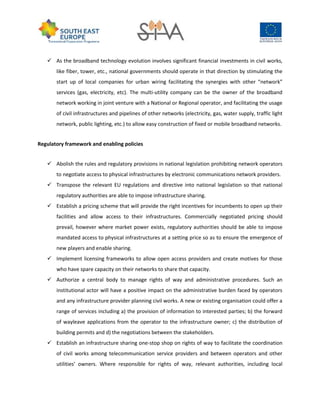  As the broadband technology evolution involves significant financial investments in civil works,
like fiber, tower, etc., national governments should operate in that direction by stimulating the
start up of local companies for urban wiring facilitating the synergies with other “network”
services (gas, electricity, etc). The multi-utility company can be the owner of the broadband
network working in joint venture with a National or Regional operator, and facilitating the usage
of civil infrastructures and pipelines of other networks (electricity, gas, water supply, traffic light
network, public lighting, etc.) to allow easy construction of fixed or mobile broadband networks.
Regulatory framework and enabling policies
 Abolish the rules and regulatory provisions in national legislation prohibiting network operators
to negotiate access to physical infrastructures by electronic communications network providers.
 Transpose the relevant EU regulations and directive into national legislation so that national
regulatory authorities are able to impose infrastructure sharing.
 Establish a pricing scheme that will provide the right incentives for incumbents to open up their
facilities and allow access to their infrastructures. Commercially negotiated pricing should
prevail, however where market power exists, regulatory authorities should be able to impose
mandated access to physical infrastructures at a setting price so as to ensure the emergence of
new players and enable sharing.
 Implement licensing frameworks to allow open access providers and create motives for those
who have spare capacity on their networks to share that capacity.
 Authorize a central body to manage rights of way and administrative procedures. Such an
institutional actor will have a positive impact on the administrative burden faced by operators
and any infrastructure provider planning civil works. A new or existing organisation could offer a
range of services including a) the provision of information to interested parties; b) the forward
of wayleave applications from the operator to the infrastructure owner; c) the distribution of
building permits and d) the negotiations between the stakeholders.
 Establish an infrastructure sharing one-stop shop on rights of way to facilitate the coordination
of civil works among telecommunication service providers and between operators and other
utilities’ owners. Where responsible for rights of way, relevant authorities, including local
 