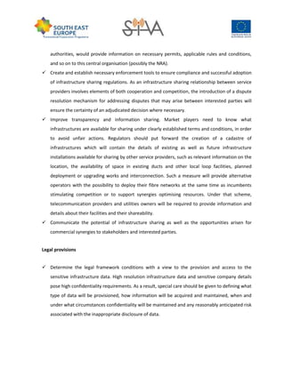 authorities, would provide information on necessary permits, applicable rules and conditions,
and so on to this central organisation (possibly the NRA).
 Create and establish necessary enforcement tools to ensure compliance and successful adoption
of infrastructure sharing regulations. As an infrastructure sharing relationship between service
providers involves elements of both cooperation and competition, the introduction of a dispute
resolution mechanism for addressing disputes that may arise between interested parties will
ensure the certainty of an adjudicated decision where necessary.
 Improve transparency and information sharing. Market players need to know what
infrastructures are available for sharing under clearly established terms and conditions, in order
to avoid unfair actions. Regulators should put forward the creation of a cadastre of
infrastructures which will contain the details of existing as well as future infrastructure
installations available for sharing by other service providers, such as relevant information on the
location, the availability of space in existing ducts and other local loop facilities, planned
deployment or upgrading works and interconnection. Such a measure will provide alternative
operators with the possibility to deploy their fibre networks at the same time as incumbents
stimulating competition or to support synergies optimising resources. Under that scheme,
telecommunication providers and utilities owners will be required to provide information and
details about their facilities and their shareability.
 Communicate the potential of infrastructure sharing as well as the opportunities arisen for
commercial synergies to stakeholders and interested parties.
Legal provisions
 Determine the legal framework conditions with a view to the provision and access to the
sensitive infrastructure data. High resolution infrastructure data and sensitive company details
pose high confidentiality requirements. As a result, special care should be given to defining what
type of data will be provisioned, how information will be acquired and maintained, when and
under what circumstances confidentiality will be maintained and any reasonably anticipated risk
associated with the inappropriate disclosure of data.
 