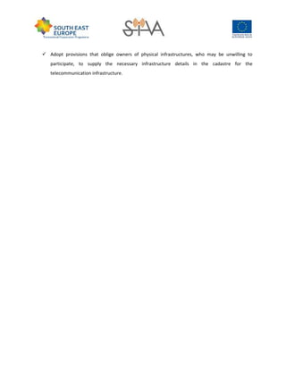  Adopt provisions that oblige owners of physical infrastructures, who may be unwilling to
participate, to supply the necessary infrastructure details in the cadastre for the
telecommunication infrastructure.
 