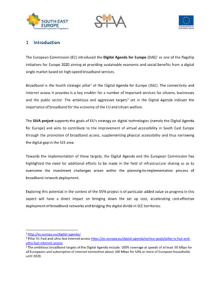 1 Introduction
The European Commission (EC) introduced the Digital Agenda for Europe (DAE)1
as one of the flagship
initiatives for Europe 2020 aiming at providing sustainable economic and social benefits from a digital
single market based on high-speed broadband services.
Broadband is the fourth strategic pillar2
of the Digital Agenda for Europe (DAE). The connectivity and
internet access it provides is a key enabler for a number of important services for citizens, businesses
and the public sector. The ambitious and aggressive targets3
set in the Digital Agenda indicate the
importance of broadband for the economy of the EU and citizen welfare.
The SIVA project supports the goals of EU's strategy on digital technologies (namely the Digital Agenda
for Europe) and aims to contribute to the improvement of virtual accessibility in South East Europe
through the promotion of broadband access, supplementing physical accessibility and thus narrowing
the digital gap in the SEE area.
Towards the implementation of these targets, the Digital Agenda and the European Commission has
highlighted the need for additional efforts to be made in the field of infrastructure sharing so as to
overcome the investment challenges arisen within the planning-to-implementation process of
broadband network deployment.
Exploring this potential in the context of the SIVA project is of particular added value as progress in this
aspect will have a direct impact on bringing down the set up cost, accelerating cost-effective
deployment of broadband networks and bridging the digital divide in SEE territories.
1
http://ec.europa.eu/digital-agenda/
2
Pillar IV: Fast and ultra-fast Internet access https://ec.europa.eu/digital-agenda/en/our-goals/pillar-iv-fast-and-
ultra-fast-internet-access
3
The ambitious broadband targets of the Digital Agenda include: 100% coverage at speeds of at least 30 Mbps for
all Europeans and subscription of internet connection above 100 Mbps for 50% or more of European households
until 2020.
 