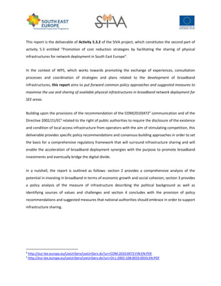 This report is the deliverable of Activity 5.3.2 of the SIVA project, which constitutes the second part of
activity 5.3 entitled “Promotion of cost reduction strategies by facilitating the sharing of physical
infrastructures for network deployment in South East Europe”.
In the context of WP5, which works towards promoting the exchange of experiences, consultation
processes and coordination of strategies and plans related to the development of broadband
infrastructures, this report aims to put forward common policy approaches and suggested measures to
maximise the use and sharing of available physical infrastructures in broadband network deployment for
SEE areas.
Building upon the provisions of the recommendation of the COM(2010)4724
communication and of the
Directive 2002/21/EC5
related to the right of public authorities to require the disclosure of the existence
and condition of local access infrastructure from operators with the aim of stimulating competition, this
deliverable provides specific policy recommendations and consensus-building approaches in order to set
the basis for a comprehensive regulatory framework that will surround infrastructure sharing and will
enable the acceleration of broadband deployment synergies with the purpose to promote broadband
investments and eventually bridge the digital divide.
In a nutshell, the report is outlined as follows: section 2 provides a comprehensive analysis of the
potential in investing in broadband in terms of economic growth and social cohesion; section 3 provides
a policy analysis of the measure of infrastructure describing the political background as well as
identifying sources of values and challenges and section 4 concludes with the provision of policy
recommendations and suggested measures that national authorities should embrace in order to support
infrastructure sharing.
4
http://eur-lex.europa.eu/LexUriServ/LexUriServ.do?uri=COM:2010:0472:FIN:EN:PDF
5
http://eur-lex.europa.eu/LexUriServ/LexUriServ.do?uri=OJ:L:2002:108:0033:0033:EN:PDF
 