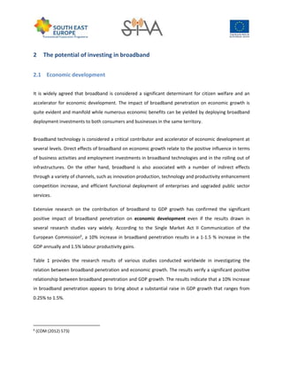 2 The potential of investing in broadband
2.1 Economic development
It is widely agreed that broadband is considered a significant determinant for citizen welfare and an
accelerator for economic development. The impact of broadband penetration on economic growth is
quite evident and manifold while numerous economic benefits can be yielded by deploying broadband
deployment investments to both consumers and businesses in the same territory.
Broadband technology is considered a critical contributor and accelerator of economic development at
several levels. Direct effects of broadband on economic growth relate to the positive influence in terms
of business activities and employment investments in broadband technologies and in the rolling out of
infrastructures. On the other hand, broadband is also associated with a number of indirect effects
through a variety of channels, such as innovation production, technology and productivity enhancement
competition increase, and efficient functional deployment of enterprises and upgraded public sector
services.
Extensive research on the contribution of broadband to GDP growth has confirmed the significant
positive impact of broadband penetration on economic development even if the results drawn in
several research studies vary widely. According to the Single Market Act II Communication of the
European Commission6
, a 10% increase in broadband penetration results in a 1-1.5 % increase in the
GDP annually and 1.5% labour productivity gains.
Table 1 provides the research results of various studies conducted worldwide in investigating the
relation between broadband penetration and economic growth. The results verify a significant positive
relationship between broadband penetration and GDP growth. The results indicate that a 10% increase
in broadband penetration appears to bring about a substantial raise in GDP growth that ranges from
0.25% to 1.5%.
6
(COM (2012) 573)
 
