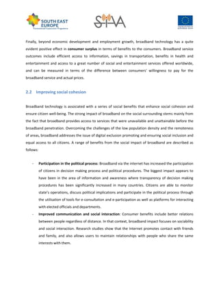 Finally, beyond economic development and employment growth, broadband technology has a quite
evident positive effect in consumer surplus in terms of benefits to the consumers. Broadband service
outcomes include efficient access to information, savings in transportation, benefits in health and
entertainment and access to a great number of social and entertainment services offered worldwide,
and can be measured in terms of the difference between consumers' willingness to pay for the
broadband service and actual prices.
2.2 Improving social cohesion
Broadband technology is associated with a series of social benefits that enhance social cohesion and
ensure citizen well-being. The strong impact of broadband on the social surrounding stems mainly from
the fact that broadband provides access to services that were unavailable and unattainable before the
broadband penetration. Overcoming the challenges of the low population density and the remoteness
of areas, broadband addresses the issue of digital exclusion promoting and ensuring social inclusion and
equal access to all citizens. A range of benefits from the social impact of broadband are described as
follows:
- Participation in the political process: Broadband via the internet has increased the participation
of citizens in decision making process and political procedures. The biggest impact appears to
have been in the area of information and awareness where transparency of decision making
procedures has been significantly increased in many countries. Citizens are able to monitor
state’s operations, discuss political implications and participate in the political process through
the utilisation of tools for e-consultation and e-participation as well as platforms for interacting
with elected officials and departments.
- Improved communication and social interaction: Consumer benefits include better relations
between people regardless of distance. In that context, broadband impact focuses on sociability
and social interaction. Research studies show that the Internet promotes contact with friends
and family, and also allows users to maintain relationships with people who share the same
interests with them.
 