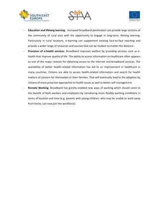 - Education and lifelong learning: Increased broadband penetration can provide large sections of
the community of rural area with the opportunity to engage in long-term, lifelong learning.
Particularly in rural locations, e-learning can supplement existing face-to-face teaching and
provide a wider range of resources and courses that can be studied no matter the distance.
- Provision of e-health services: Broadband improves welfare by providing services such as e-
health that improve quality of life. The ability to access information on healthcare often appears
as one of the major reasons for obtaining access to the Internet and broadband services. The
availability of better health-related information has led to an improvement in healthcare in
many countries. Citizens are able to access health-related information and search for health
matters of concern for themselves or their families. That will eventually lead to the adoption by
citizens of more proactive approaches to health issues as well as better self-management.
- Remote Working: Broadband has greatly enabled new ways of working which should come to
the benefit of both workers and employers by introducing more flexible working conditions in
terms of location and time (e.g. parents with young children, who may be unable to work away
from home, can now join the workforce).
 