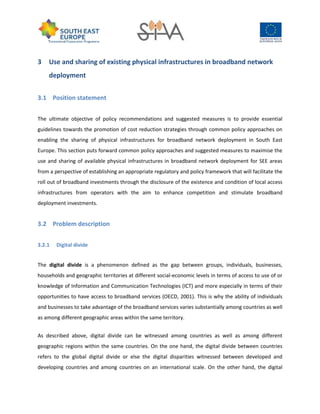 3 Use and sharing of existing physical infrastructures in broadband network
deployment
3.1 Position statement
The ultimate objective of policy recommendations and suggested measures is to provide essential
guidelines towards the promotion of cost reduction strategies through common policy approaches on
enabling the sharing of physical infrastructures for broadband network deployment in South East
Europe. This section puts forward common policy approaches and suggested measures to maximise the
use and sharing of available physical infrastructures in broadband network deployment for SEE areas
from a perspective of establishing an appropriate regulatory and policy framework that will facilitate the
roll out of broadband investments through the disclosure of the existence and condition of local access
infrastructures from operators with the aim to enhance competition and stimulate broadband
deployment investments.
3.2 Problem description
3.2.1 Digital divide
The digital divide is a phenomenon defined as the gap between groups, individuals, businesses,
households and geographic territories at different social-economic levels in terms of access to use of or
knowledge of Information and Communication Technologies (ICT) and more especially in terms of their
opportunities to have access to broadband services (OECD, 2001). This is why the ability of individuals
and businesses to take advantage of the broadband services varies substantially among countries as well
as among different geographic areas within the same territory.
As described above, digital divide can be witnessed among countries as well as among different
geographic regions within the same countries. On the one hand, the digital divide between countries
refers to the global digital divide or else the digital disparities witnessed between developed and
developing countries and among countries on an international scale. On the other hand, the digital
 