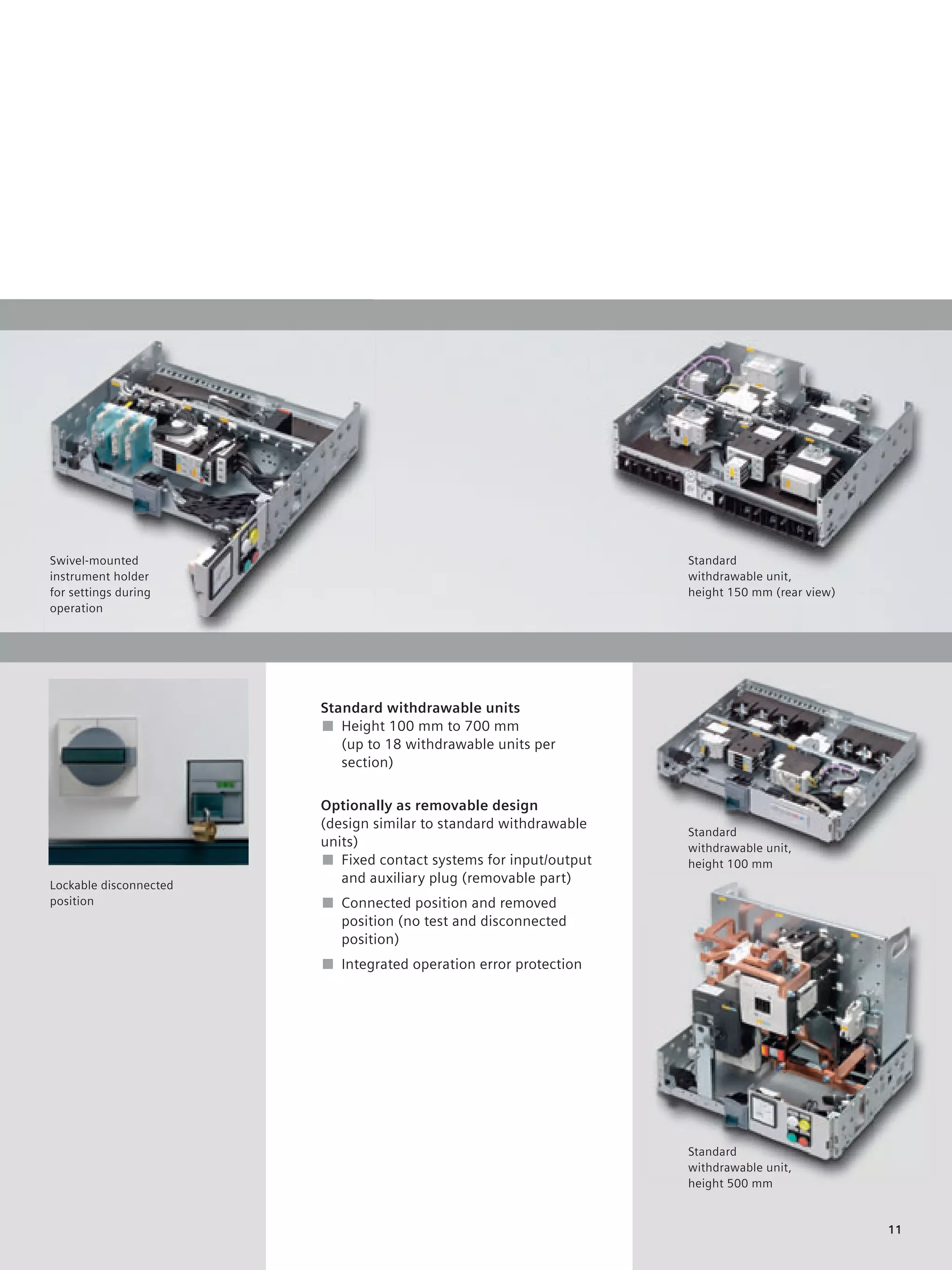 © Siemens AG 2008




Swivel-mounted                                                     Standard
instrument holder                                                  withdrawable unit,
for settings during                                                height 150 mm (rear view)
operation




                        Standard withdrawable units
                        ■ Height 100 mm to 700 mm
                           (up to 18 withdrawable units per
                           section)

                        Optionally as removable design
                        (design similar to standard withdrawable
                                                                   Standard
                        units)                                     withdrawable unit,
                        ■ Fixed contact systems for input/output   height 100 mm
Lockable disconnected
                           and auxiliary plug (removable part)
position                ■ Connected position and removed
                          position (no test and disconnected
                          position)
                        ■ Integrated operation error protection




                                                                   Standard
                                                                   withdrawable unit,
                                                                   height 500 mm


                                                                                               11
 