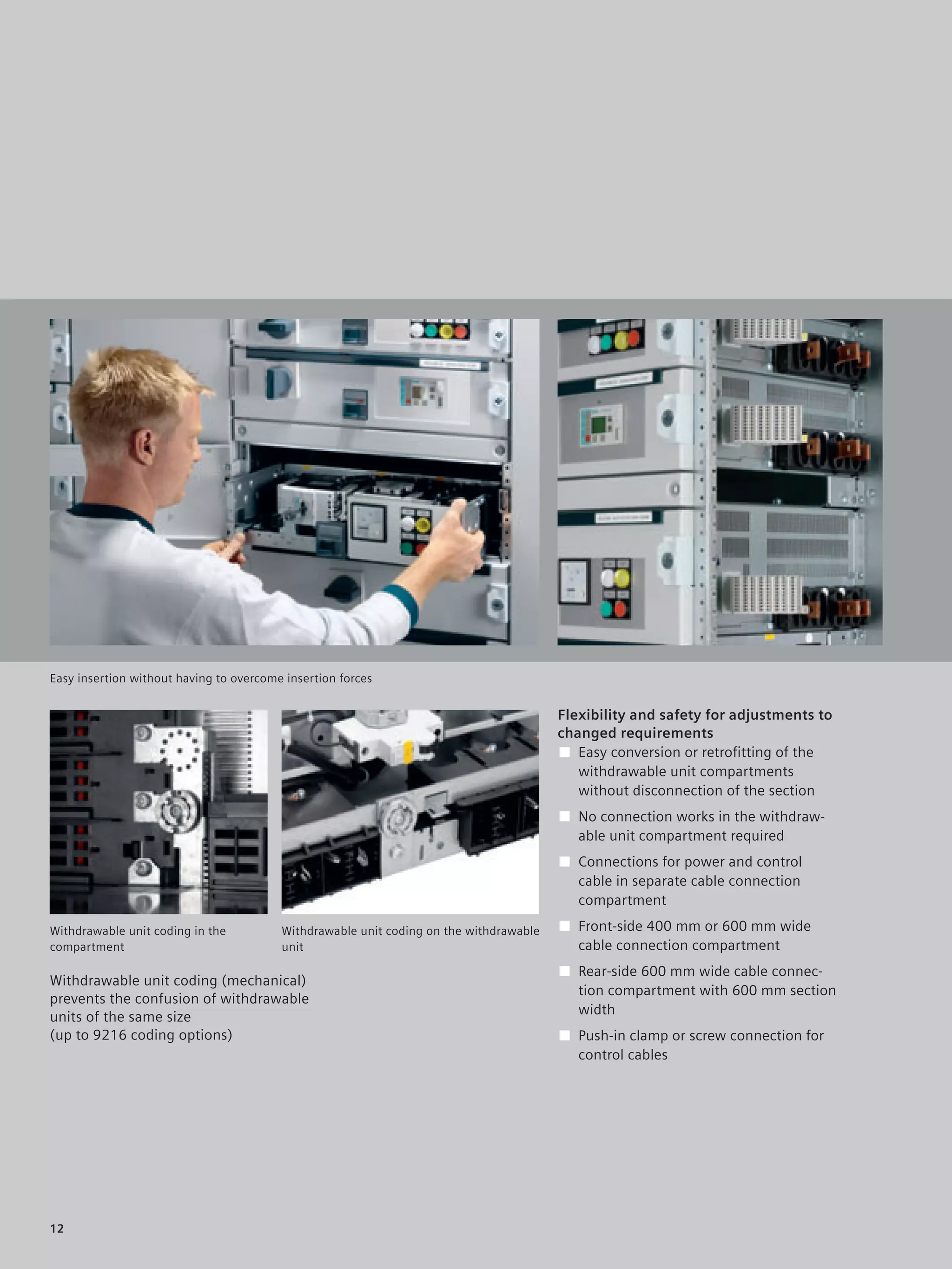 © Siemens AG 2008




Easy insertion without having to overcome insertion forces


                                                                                        Flexibility and safety for adjustments to
                                                                                        changed requirements
                                                                                        ■ Easy conversion or retroﬁtting of the
                                                                                           withdrawable unit compartments
                                                                                           without disconnection of the section
                                                                                        ■ No connection works in the withdraw-
                                                                                          able unit compartment required
                                                                                        ■ Connections for power and control
                                                                                          cable in separate cable connection
                                                                                          compartment

Withdrawable unit coding in the          Withdrawable unit coding on the withdrawable   ■ Front-side 400 mm or 600 mm wide
compartment                              unit                                             cable connection compartment
                                                                                        ■ Rear-side 600 mm wide cable connec-
Withdrawable unit coding (mechanical)
                                                                                          tion compartment with 600 mm section
prevents the confusion of withdrawable
                                                                                          width
units of the same size
(up to 9216 coding options)                                                             ■ Push-in clamp or screw connection for
                                                                                          control cables




12
 