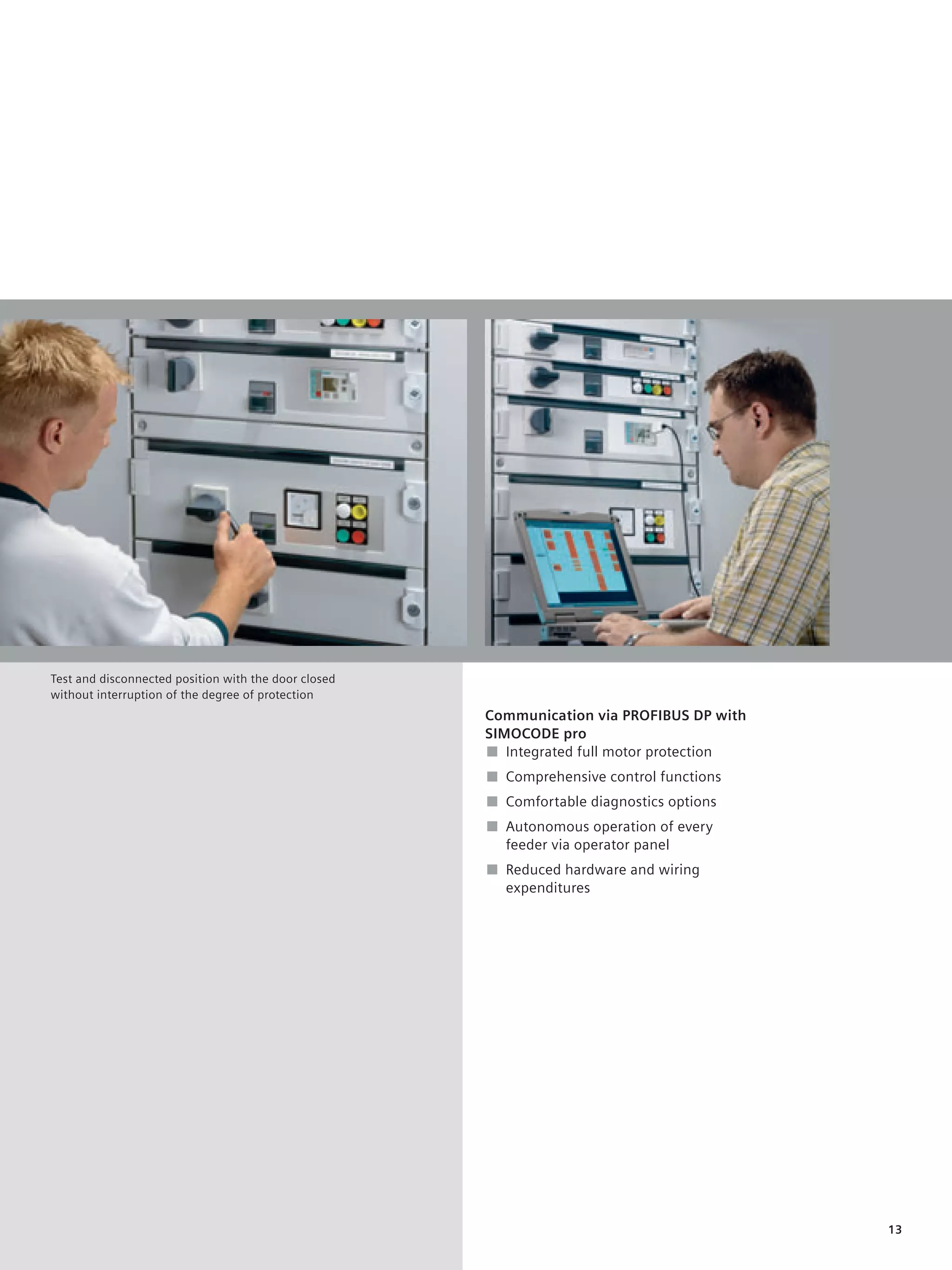 © Siemens AG 2008




Test and disconnected position with the door closed
without interruption of the degree of protection
                                                               Communication via PROFIBUS DP with
                                                               SIMOCODE pro
                                                               ■ Integrated full motor protection
                                                               ■ Comprehensive control functions
                                                               ■ Comfortable diagnostics options
                                                               ■ Autonomous operation of every
                                                                 feeder via operator panel
                                                               ■ Reduced hardware and wiring
                                                                 expenditures




                                                                                                    13
 
