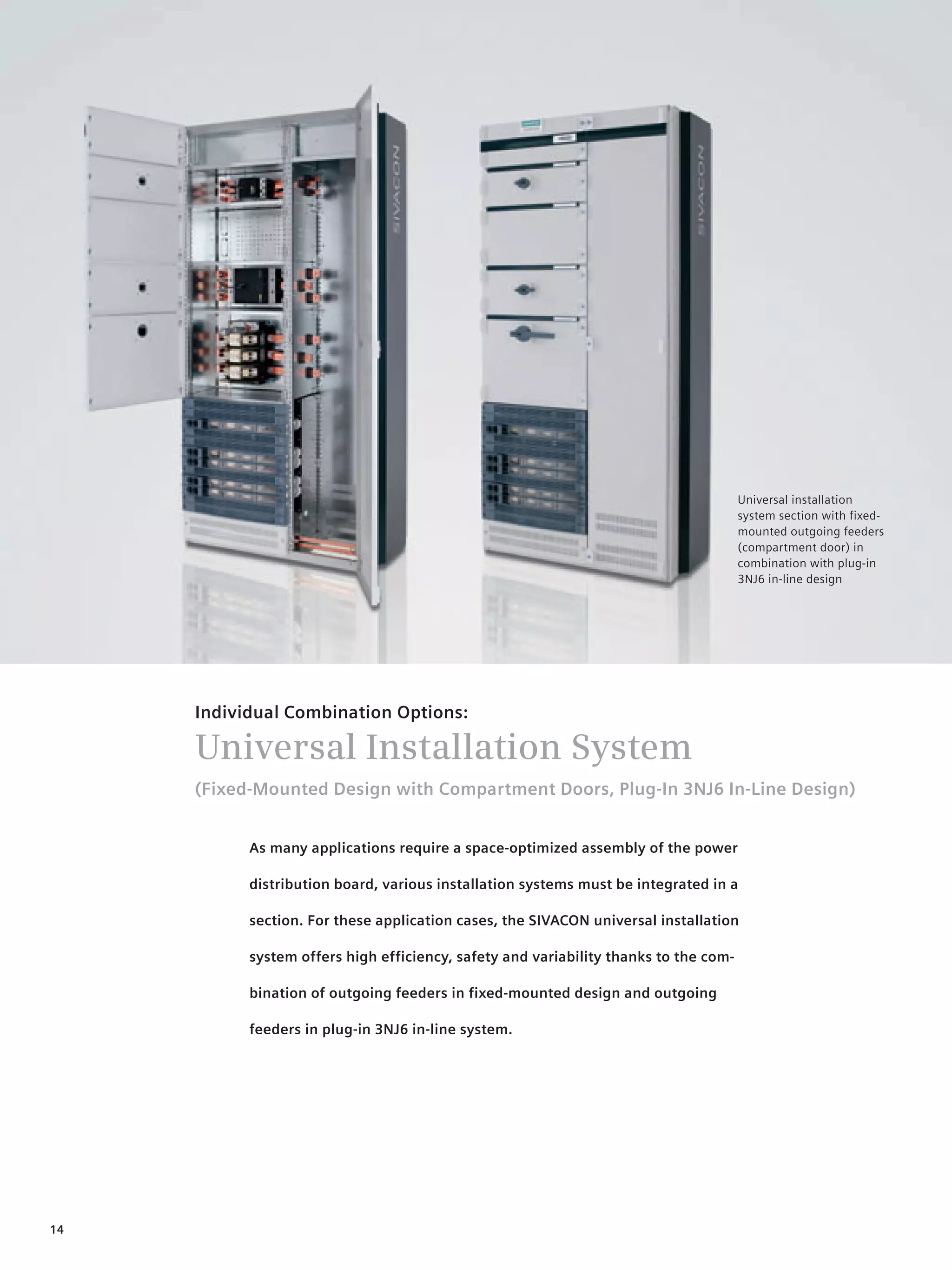 © Siemens AG 2008




                                                                                      Universal installation
                                                                                      system section with fixed-
                                                                                      mounted outgoing feeders
                                                                                      (compartment door) in
                                                                                      combination with plug-in
                                                                                      3NJ6 in-line design




     Individual Combination Options:

     Universal Installation System
     (Fixed-Mounted Design with Compartment Doors, Plug-In 3NJ6 In-Line Design)


           As many applications require a space-optimized assembly of the power

           distribution board, various installation systems must be integrated in a

           section. For these application cases, the SIVACON universal installation

           system offers high efficiency, safety and variability thanks to the com-

           bination of outgoing feeders in fixed-mounted design and outgoing

           feeders in plug-in 3NJ6 in-line system.




14
 
