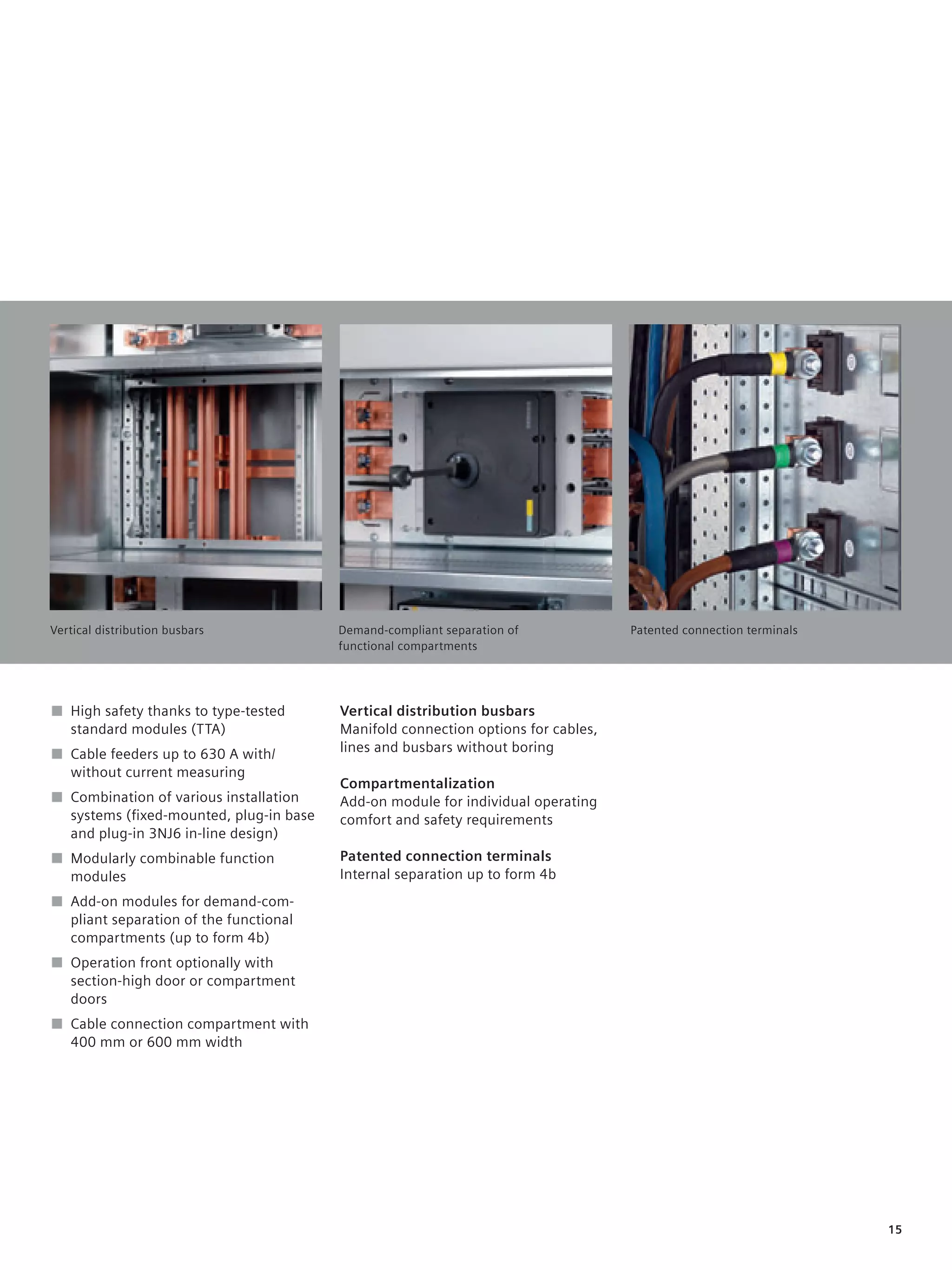 © Siemens AG 2008




Vertical distribution busbars           Demand-compliant separation of            Patented connection terminals
                                        functional compartments




■ High safety thanks to type-tested     Vertical distribution busbars
  standard modules (TTA)                Manifold connection options for cables,
■ Cable feeders up to 630 A with/       lines and busbars without boring
  without current measuring
                                        Compartmentalization
■ Combination of various installation   Add-on module for individual operating
  systems (ﬁxed-mounted, plug-in base   comfort and safety requirements
  and plug-in 3NJ6 in-line design)
■ Modularly combinable function         Patented connection terminals
  modules                               Internal separation up to form 4b
■ Add-on modules for demand-com-
  pliant separation of the functional
  compartments (up to form 4b)
■ Operation front optionally with
  section-high door or compartment
  doors
■ Cable connection compartment with
  400 mm or 600 mm width




                                                                                                                  15
 