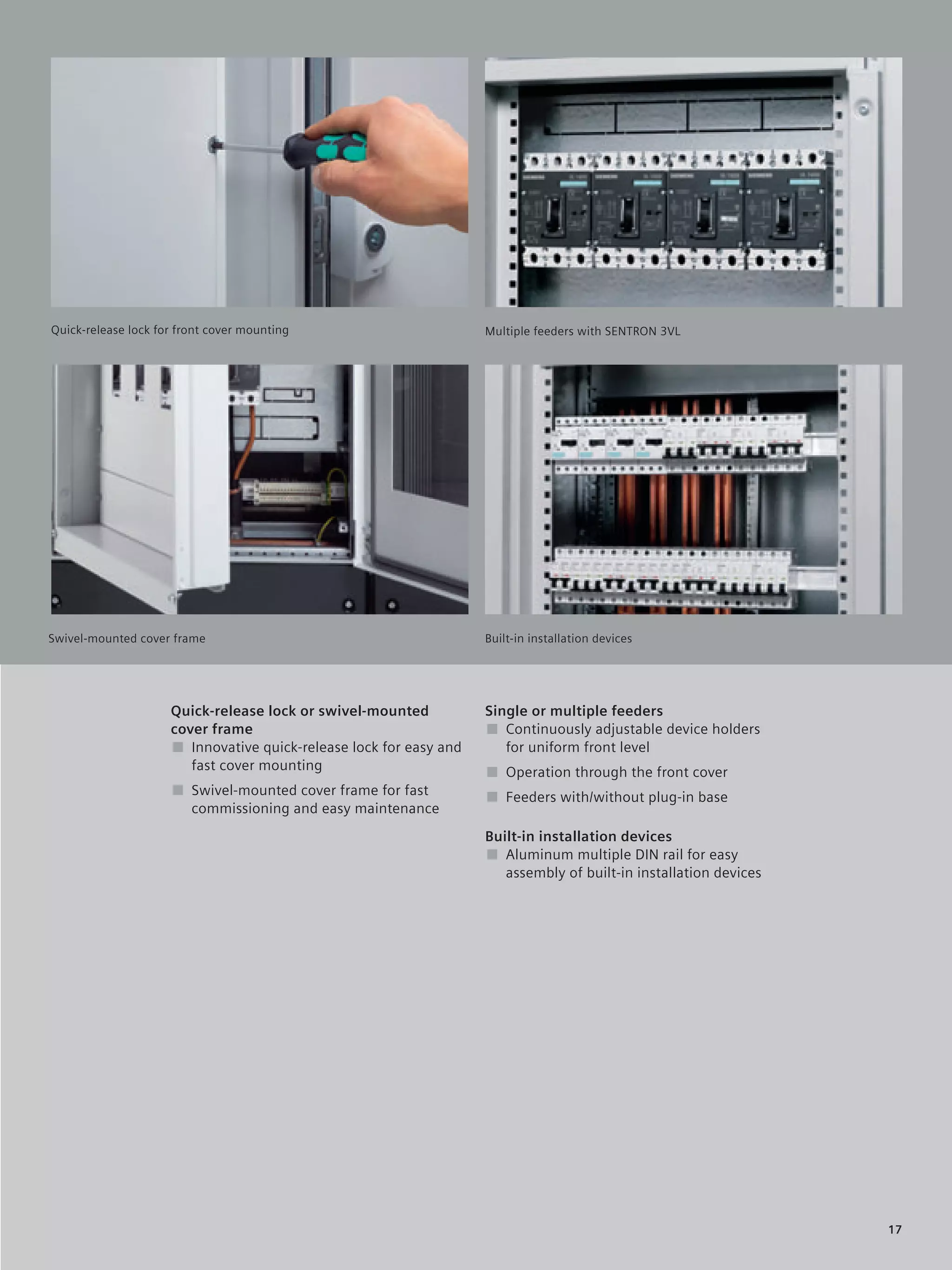 © Siemens AG 2008




                                                                                              Duis autem vel eum iriure dolor in
                                                                                              hendrerit in vulputate velit esse
Quick-release lock for front cover mounting                         Multiple feeders with SENTRON 3VLconsequat vel illum dolore
                                                                                              molestie
                                                                                              eu feugidgat nulla facilisis at vero
                                                                                              eros et accum. San et iusto odio
                                                                                              dign iss im qui blandit prgdaesent
                                                                                              luptatum.




Swivel-mounted cover frame                                          Built-in installation devices




                     Quick-release lock or swivel-mounted           Single or multiple feeders
                     cover frame                                    ■ Continuously adjustable device holders
                     ■ Innovative quick-release lock for easy and      for uniform front level
                        fast cover mounting                         ■ Operation through the front cover
                     ■ Swivel-mounted cover frame for fast          ■ Feeders with/without plug-in base
                       commissioning and easy maintenance
                                                                    Built-in installation devices
                                                                    ■ Aluminum multiple DIN rail for easy
                                                                       assembly of built-in installation devices




                                                                                                                                     17
 