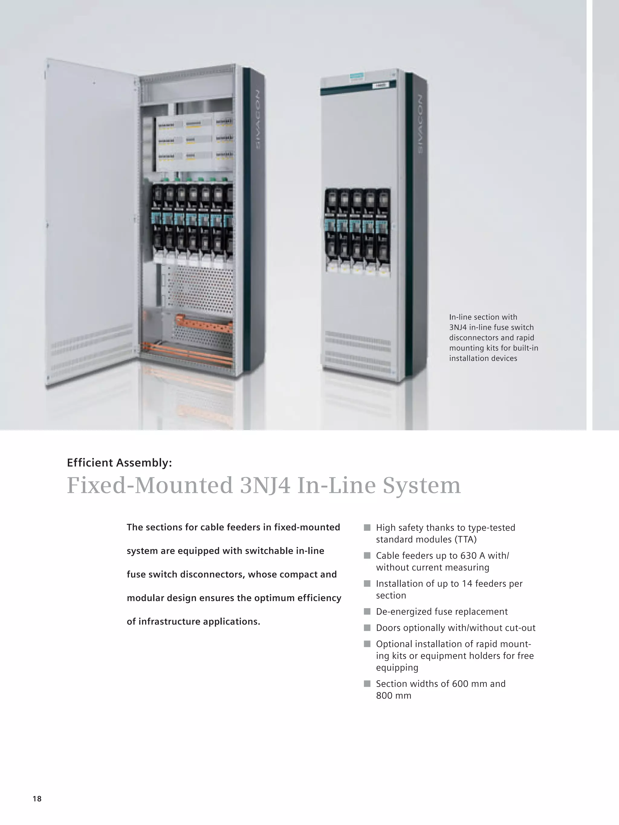 © Siemens AG 2008




                                                                                         In-line section with
                                                                                         3NJ4 in-line fuse switch
                                                                                         disconnectors and rapid
                                                                                         mounting kits for built-in
                                                                                         installation devices




     Efficient Assembly:

     Fixed-Mounted 3NJ4 In-Line System
               The sections for cable feeders in fixed-mounted       ■ High safety thanks to type-tested
                                                                       standard modules (TTA)
               system are equipped with switchable in-line
                                                                     ■ Cable feeders up to 630 A with/
                                                                       without current measuring
               fuse switch disconnectors, whose compact and
                                                                     ■ Installation of up to 14 feeders per
               modular design ensures the optimum efficiency           section
                                                                     ■ De-energized fuse replacement
               of infrastructure applications.
                                                                     ■ Doors optionally with/without cut-out
                                                                     ■ Optional installation of rapid mount-
                                                                       ing kits or equipment holders for free
                                                                       equipping
                                                                     ■ Section widths of 600 mm and
                                                                       800 mm




18
 