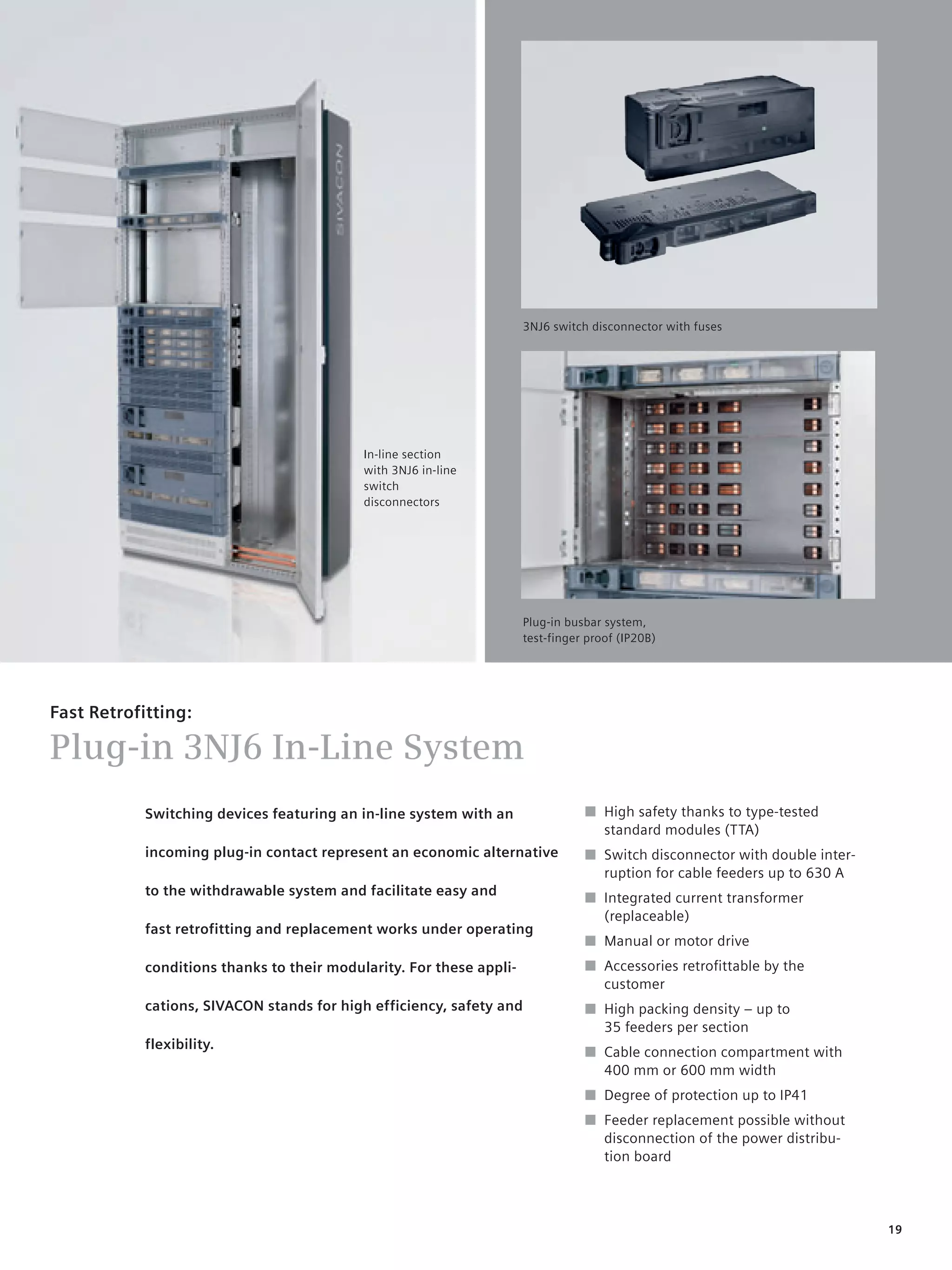 © Siemens AG 2008




                                                                      3NJ6 switch disconnector with fuses




                                            In-line section
                                            with 3NJ6 in-line
                                            switch
                                            disconnectors




                                                                      Plug-in busbar system,
                                                                      test-finger proof (IP20B)




Fast Retrofitting:

Plug-in 3NJ6 In-Line System
            Switching devices featuring an in-line system with an                ■ High safety thanks to type-tested
                                                                                   standard modules (TTA)
            incoming plug-in contact represent an economic alternative           ■ Switch disconnector with double inter-
                                                                                   ruption for cable feeders up to 630 A
            to the withdrawable system and facilitate easy and
                                                                                 ■ Integrated current transformer
                                                                                   (replaceable)
            fast retrofitting and replacement works under operating
                                                                                 ■ Manual or motor drive
            conditions thanks to their modularity. For these appli-              ■ Accessories retroﬁttable by the
                                                                                   customer
            cations, SIVACON stands for high efficiency, safety and              ■ High packing density – up to
                                                                                   35 feeders per section
            flexibility.
                                                                                 ■ Cable connection compartment with
                                                                                   400 mm or 600 mm width
                                                                                 ■ Degree of protection up to IP41
                                                                                 ■ Feeder replacement possible without
                                                                                   disconnection of the power distribu-
                                                                                   tion board




                                                                                                                            19
 