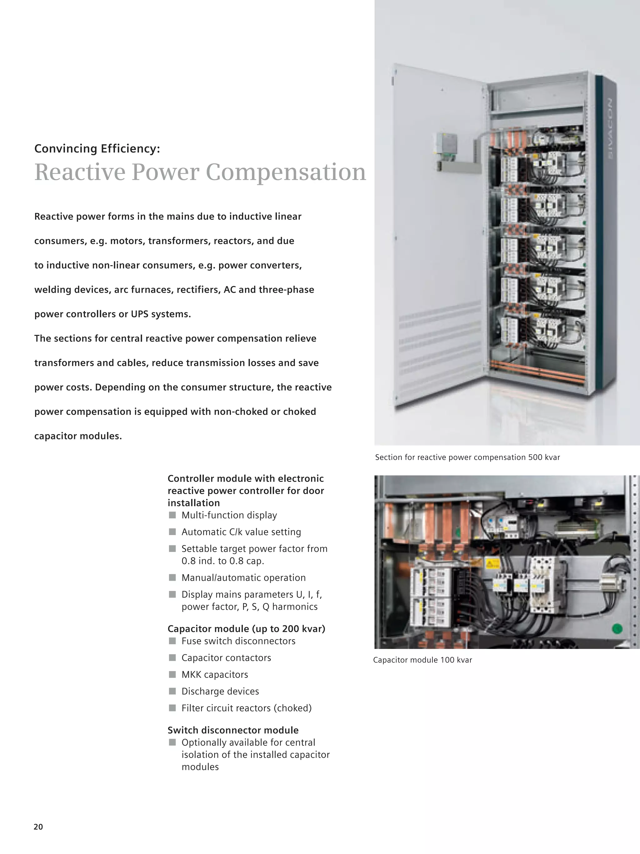 © Siemens AG 2008




Convincing Efficiency:

Reactive Power Compensation
Reactive power forms in the mains due to inductive linear

consumers, e.g. motors, transformers, reactors, and due

to inductive non-linear consumers, e.g. power converters,

welding devices, arc furnaces, rectifiers, AC and three-phase

power controllers or UPS systems.

The sections for central reactive power compensation relieve

transformers and cables, reduce transmission losses and save

power costs. Depending on the consumer structure, the reactive

power compensation is equipped with non-choked or choked

capacitor modules.

                                                                         Section for reactive power compensation 500 kvar

                             Controller module with electronic
                             reactive power controller for door
                             installation
                             ■ Multi-function display
                             ■ Automatic C/k value setting
                             ■ Settable target power factor from
                               0.8 ind. to 0.8 cap.
                             ■ Manual/automatic operation
                             ■ Display mains parameters U, I, f,
                               power factor, P, S, Q harmonics

                             Capacitor module (up to 200 kvar)
                             ■ Fuse switch disconnectors
                             ■ Capacitor contactors                      Capacitor module 100 kvar
                             ■ MKK capacitors
                             ■ Discharge devices
                             ■ Filter circuit reactors (choked)

                             Switch disconnector module
                             ■ Optionally available for central
                               isolation of the installed capacitor
                               modules




20
 